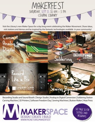 Indicates a Maker Space program.
®Indicates registration required.
DESIGN | CREATE | BUILD
MAKERSPACE
MAKERFESTSATURDAY, SEPT 15 10 AM - 3 PM
CENTRAL LIBRARY
Visit the Library’s new Maker Space for a day long event celebrating the Maker Movement. Share ideas,
visit stations and demos and be inspired by the fantastic technologies available in your community!
Recording Studio and Sound Booth | Design Studio | Analog to Digital Conversion | Soldering Station
Carving Machine | 3D Printers | Software Freedom Day | Sewing Machines | Button Maker | Heat Press
Convert
Analog to
Digital
Record
Like a Pro
Sewing Basics
Soldering
 