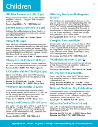 Children
5
Registration for Children's programs starts Sept 5 at www.picnet.org, by phone or in-person.
®Roblox Tournament (10-12 yrs)
Are you awesome at Roblox?  No, but, like, REALLY
awesome? Prove it!  12 players - only 1 will take
home the victory.
Tuesday, Sept 25 | 6:00 PM - 7:00 PM | Central	
Banned Books Storytime (2-6 yrs)
Celebrate Banned Books Week and your freedom to
read with stories, songs and rhymes during a special
Banned Books Storytime!
Thursday, Sept 27 | 4:00 PM - 5:00 PM | Central
®Infant Massage
Relax and enjoy a five week infant massage program
by EarlyOn. Discover new ways to help your baby sleep
longer and deeper, reduce stress, and support healthy
development through the power of nurturing touch. This
course is facilitated by a certified infant massage instructor.
Attendance for all five weeks is required.
Tuesdays | Oct 2 - Oct 30 | 9:30 AM - 11:00 AM | Central
®Long-live the Postcard! (8-12 yrs)
Join us to celebrate International Postcard Week! We
will create unique postcards to send through snail mail!
Tuesday, Oct 9 | 6:30 PM - 7:30 PM | George Ashe
P.A.DayFun:FallforSTEAM!(6-12yrs)
Spend your P.A. Day falling for STEAM education.
Use festive fall materials to create, construct and
collaborate with us!
Monday, Oct 22 | 10:00 AM - 11:00 AM | Central
Monday, Oct 22 | 2:00 PM - 3:00 PM | George Ashe
®Pumpkin Spice Night! (9-12 yrs)
Pumpkin spice and everything nice! Come enjoy
some festive activities and refreshments to celebrate
the fall season. We will carve pumpkins and treat
ourselves to fall flavours. Dress for mess!
Friday, Oct 26 | 5:00 PM - 7:00 PM | George Ashe
Candy Land Come to Life (6-12 yrs)
Join us for  a life-size game of Candy Land. Travel
through the Gumdrop Mountains, wade through
Licorice Lagoon and find your way out of Lollipop
Woods. Be the first to reach Candy Castle and win!
Costumes are encouraged.
Tuesday, Oct 30 | 5:00 PM - 8:00 PM | Central
®Getting Ready for Kindergarten
(3-5 yrs)
This hands-on, six week program, focuses on how
you can help your child learn early literacy skills with
five simple practices: Talking, Reading, Singing,
Writing, and Playing. Parent/caregiver participation
is required. Previous attendance at storytime is
recommended. Children must be between the ages
of 3 and 5 upon registering. *Please note: younger
siblings of participants cannot attend.
Mondays | Oct 29 - Dec 3 | 10:00 AM - 11:00 AM | Central
Caregiver Resource Night!
Come explore what your community has to offer!
We have partnered with many, diverse local experts
in their respective fields that provide information
for caregivers on a variety of topics (special needs,
trusts, nutrition, dental health, and therapies, etc.).
Child minding will be provided.
Wednesday, Nov 14 | 6:30 PM - 9:00 PM | Central
®Coding Buddies (9-12 yrs)
Teen volunteers work one-on-one with younger learners
to help them work through lessons on coding and
other essential computer skills.
Thursdays | Nov 15 - Dec 6 | 6:00 PM - 7:00 PM Central
P.A. Day Fun: If You Build It...
Spend your P.A. Day falling for STEAM education.
Use festive fall materials to create, construct and
collaborate with us!
Friday, November 16 | 10:00 AM - 11:00 AM | Central
Friday, November 16 | 2:00 PM - 3:00 PM | George Ashe
National Children's Day Celebration
Commemorate Canada's commitment to the United
Nations Convention on the Rights of the Child by
listening to music, stories, crafting and enjoying light
refreshments. Celebrate being a child!
Tuesday, Nov 20 | 4:30 PM - 6:30 PM | Central
®Creative Cookie Time (2-8 yrs)
Join us for everything cookies! Enjoy cookie stories,
songs and decorate your own delicious cookie to take
home. Dress for mess!
Saturday, Nov 17 | 11:00 AM - 12:00 PM | George Ashe
Saturday, Nov 17 | 2:00 PM - 3:00 PM | Central
 