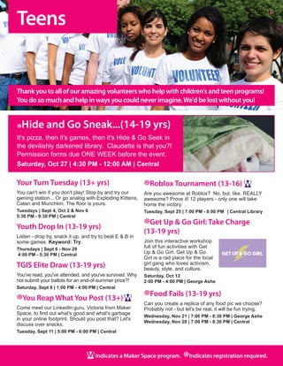 Teens
6
Indicates a Maker Space program.
®Indicates registration required.
Your Turn Tuesday (13+ yrs)
You can't win if you don't play! Stop by and try our
gaming station... Or go analog with Exploding Kittens,
Catan and Munchkin. The floor is yours.
Tuesdays | Sept 4, Oct 2 & Nov 6
5:30 PM - 8:30 PM | Central
Youth Drop In (13-19 yrs)
Listen - drop by, snack it up, and try to beat E & B in
some games. Keyword: Try.
Thursdays | Sept 6 - Nov 29
4:00 PM - 5:30 PM | Central
TGIS Elite Draw (13-19 yrs)
You've read, you've attended, and you've survived. Why
not submit your ballots for an end-of-summer prize?!  
Saturday, Sept 8 | 1:00 PM - 4:00 PM | Central
®You Reap What You Post (13+)
Come meet our LinkedIn guru, Victoria from Maker
Space, to find out what's good and what's garbage
in your online footprint. Should you post that? Let's
discuss over snacks. 
Tuesday, Sept 11 | 5:00 PM - 6:00 PM | Central
®Roblox Tournament (13-16)
Are you awesome at Roblox?  No, but, like, REALLY
awesome? Prove it! 12 players - only one will take
home the victory.
Tuesday, Sept 25 | 7:00 PM - 8:00 PM	 | Central Library
®Get Up & Go Girl: Take Charge
(13-19 yrs)
Join this interactive workshop
full of fun activities with Get
Up & Go Girl. Get Up & Go
Girl is a rad place for the local
girl gang who loves activism,
beauty, style, and culture.
Saturday, Oct 13
2:00 PM - 4:00 PM | George Ashe
®Food Fails (13-19 yrs)
Can you create a replica of any food pic we choose?
Probably not - but let's be real, it will be fun trying.	
Wednesday, Nov 21 | 7:00 PM - 8:30 PM | George Ashe
Wednesday, Nov 28 | 7:00 PM - 8:30 PM | Central
Thank you to all of our amazing volunteers who help with children's and teen programs!
You do so much and help in ways you could never imagine.We'd be lost without you!
®Hide and Go Sneak...(14-19 yrs)
It's pizza, then it's games, then it's Hide & Go Seek in
the devilishly darkened library.  Claudette is that you?!
Permission forms due ONE WEEK before the event.
Saturday, Oct 27 | 4:30 PM - 12:00 AM | Central
 