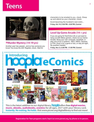 Teens
7
Registration forTeen programs starts Sept 6 at www.picnet.org, by phone or in-person.
®Murder Mystery (14-19 yrs)
Another year has passed...and so has someone you
know! You know the drill: Register, check. Wait for
characters to be emailed to you, check. Dress
up and attend as your character, check.
Avoid becoming the murderer's next victim...
Friday, Oct 19 | 5:00 PM - 8:00 PM | Central
This is the latest addition to our digital library. offers free digital movies,
music, ebooks, audiobooks, ecomics for all ages, 24/7 with your library card.
Instantly. No waiting. No holds. Visit www.picnet.org/digitallibrary to find out more!
Introducing
eComics
Level Up Game Arcade (14 + yrs)
If you are going for that Extra Life or just want to
hang out with fellow gamers, check out our Game
Arcade. Bring your own computer, handheld, or
play one of our 4 systems - NES, SNES, Genesis,
or PS4. Drop in for a game or two, or stay all night.
No quarters needed.	
Friday, Nov 2 | 5:00 PM - 11:00 PM | Central
 