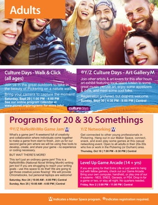 8
Indicates a Maker Space program.
®Indicates registration required.
Level Up Game Arcade (14 + yrs)
If you are going for that Extra Life or just want to hang
out with fellow gamers, check out our Game Arcade.
Bring your own computer, handheld, or play one of our
4 systems - NES, SNES, Genesis, or PS4. Drop in for
a game or two, or stay all night. No quarters needed.	
Friday, Nov 2 | 5:00 PM - 11:00 PM | Central
Programs for 20 & 30 Somethings
Adults
®Y/Z NaNoWriMo Game Jam
What's a game jam? A weekend full of creativity
and collaboration where individuals come together
to make a game from start to finish. Join us for our
second game jam where we will be using free tools to
develop, create, and share your game - no experience
or coding necessary. 
BUT WAIT THERE'S MORE!
This isn't just an ordinary game jam! This is a
NaNoWriMo (National Novel Writing Month) writing
jam too! If you are struggling to reach your writing
goals - use this space to do that! We are going to
get those creative juices flowing!  We will provide
Chromebooks, but personal laptops are welcome!
Saturday, Nov 24 | 10:00 AM - 4:00 PM | Central
Sunday, Nov 25 | 10:00 AM - 4:00 PM | Central
Y/Z Networking
Get connected to other young professionals in
Pickering. Hang out in our Maker Space, connect,
snack, and even play some games at this casual
networking event. Open to all adults in their 20s-30s
who live or work in the Pickering (or Durham) area. 
Thursday, Oct 18 | 7:00 PM - 8:30 PM | Central
Culture Days -Walk & Click
(all ages)
Join us in the great outdoors to take in
the beauty of Pickering on a nature walk.
Bring your camera to capture the moment!
Saturday, Sept 29 | 1:00 PM - 4:00 PM
See our online program calendar at
www.picnet.org/programs for more info!
®Y/Z Culture Days - Art Gallery
Join other artists & art lovers for this after hours
art exhibit featuring local talent. Listen to some
great music, peruse art, enjoy some appetizers
& drink, and meet some cool folks.
Registration preferred, but drop-ins welcome. 
Sunday, Sept 30 | 4:30 PM - 8:00 PM | Central
 