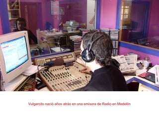 Vulgarcito nació años atrás en una emisora de Radio en Medellín
 