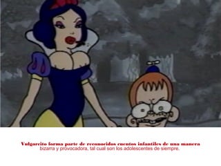 Vulgarcito forma parte de reconocidos cuentos infantiles de una manera
bizarra y provocadora, tal cual son los adolescentes de siempre.
 