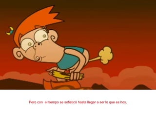 Pero con el tiempo se sofisticó hasta llegar a ser lo que es hoy.
 