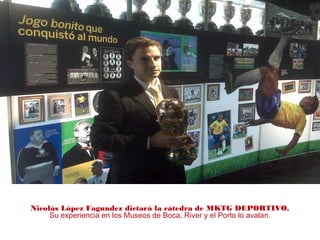 Nicolás López Fagundez dictará la cátedra de MKTG DEPORTIVO.
Su experiencia en los Museos de Boca, River y el Porto lo avalan.
 