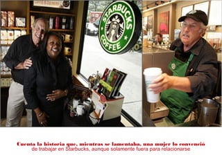 Cuenta la historia que, mientras se lamentaba, una mujer lo convenció
de trabajar en Starbucks, aunque solamente fuera para relacionarse
 