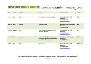 What’s on Waterford January 2015
Date Time Category Event Venue & contact Price
*The events listed are subject to change please contact the venue for further details*
Page 1 of 4
Sat 3rd 8pm Music Jack Lukeman – Northern Lights Theatre Royal, The Mall,
Waterford
Tel: 051-874402
www.theatreroyal.ie
€22
Mon 5th 8pm Comedy Brendan Grace Woodlands Hotel, Dunmore rd,
Waterford
Tel: 051-304574
€30
Tues 6th 8.30pm Film Cult Classic Cinema presents: Tim
Burtons “Batman”
Theatre Royal, The Mall,
Waterford
Tel: 051-874402
www.theatreroyal.ie
€9
Tues 6th 8pm Fundraiser Women’s Little Christmas in aid of
Waterford Hospice. Tapas night with
music from Ross Kearley
Dooley’s Hotel, The Quay,
Waterford
Tel: 051-87351
€20
Fri 9th 8pm Music The Fureys Theatre Royal, The Mall,
Waterford
Tel: 051-874402
www.theatreroyal.ie
€21 to €25
 