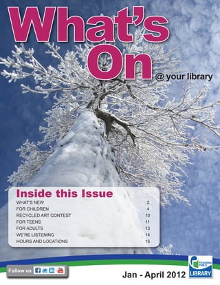 @ your library




  Inside this Issue
   WHAT’S NEW                   2
   FOR CHILDREN                 4
   RECYCLED ART CONTEST        10
   FOR TEENS                   11
   FOR ADULTS                  13
   WE’RE LISTENING             14
   HOURS AND LOCATIONS         15




Follow us
                          Jan - April 2012
 