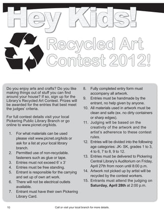Recycled Art
                         Contest 2012!
Do you enjoy arts and crafts? Do you like               8.    Fully completed entry form must
making things out of stuff you can find                       accompany all artwork.
around your house? If so, sign up for the               9.    Entries must be handmade by the
Library’s Recycled Art Contest. Prizes will
be awarded for the entries that best meet                     entrant, no help given by anyone.
the judges’ criteria.                                   10.   All materials used in artwork must be
                                                              clean and safe (ex. no dirty containers
For full contest details visit your local                     or sharp edges).
Pickering Public Library Branch or go                   11.   Judging will be based on the
online to www.picnet.org/kids.
                                                              creativity of the artwork and the
 1.   For what materials can be used                          artist’s adherence to these contest
      please visit www.picnet.org/kids or                     rules.
      ask for a list at your local library              12.   Entries will be divided into the following
      branch.                                                 age categories: JK- SK, grades 1 to 3,
 2.   Permitted use of non-recyclable.                        4 to 6, 7 to 8, 9 to 12.
      fasteners such as glue or tape.                   13.   Entries must be delivered to Pickering
 3.   Entries must not exceed 6’ x 3’                         Central Library’s Auditorium on Friday,
 4.   Entries must be free standing.                          April 27th from noon until 8:00 p.m.
 5.   Entrant is responsible for the carrying           14.   Artwork not picked up by artist will be
      and set up of own art work.                             recycled by the contest workers.
 6.   There will not be electrical outlets              15.   Entrants must attend the judging on
      available.                                              Saturday, April 28th at 2:00 p.m.
 7.   Entrant must have their own Pickering
      Library Card.

10                             Call or visit your local branch for more details.
 