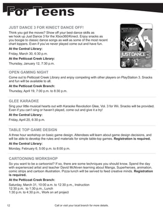 JUST DANCE 3 FOR KINECT DANCE OFF!
 Think you got the moves? Show off your best dance skills as
 we hook up Just Dance 3 for the Xbox360/Kinect. Enjoy snacks as
 you boogie to classic dance songs as well as some of the most recent
 chart toppers. Even if you’ve never played come out and have fun.
 At the Central Library:
 Friday, March 30, 6:30 p.m.
 At the Petticoat Creek Library:
 Thursday, January 12, 7:30 p.m.

 OPEN GAMING NIGHT
 Come out to Petticoat Creek Library and enjoy competing with other players on PlayStation 3. Snacks
 and fun will be available to all.
 At the Petticoat Creek Branch:
 Thursday, April 19, 7:00 p.m. to 8:30 p.m.


 GLEE KARAOKE
 Sing your little musical hearts out with Karaoke Revolution Glee, Vol. 3 for Wii. Snacks will be provided.
 Even if you can’t sing or haven’t played, come out and give it a try!
 At the Central Library:
 Friday, April 20, 6:30 p.m.


 TABLE TOP GAME DESIGN
 A three hour workshop on basic game design. Attendees will learn about game design decisions, and
 will be able to develop the rules and materials for simple table-top games. Registration is required.
 At the Central Library:
 Monday, February 6, 5:00 p.m. to 8:00 p.m.


 CARTOONING WORKSHOP
 So you want to be a cartoonist? If so, there are some techniques you should know. Spend the day
 with experienced artist and teacher David McNiven learning about Manga, Superheroes, animation,
 comic strips and cartoon illustration. Pizza lunch will be served to feed creative minds. Registration
 is required.
 At the Petticoat Creek Branch:
 Saturday, March 31, 10:00 a.m. to 12:30 p.m., Instruction
 12:30 p.m. to 1:30 p.m., Lunch
 1:30 p.m. to 4:30 p.m., Work on art project



12                                 Call or visit your local branch for more details.
 