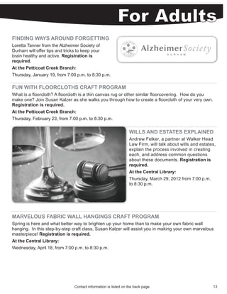 FINDING WAYS AROUND FORGETTING
Loretta Tanner from the Alzheimer Society of
Durham will offer tips and tricks to keep your
brain healthy and active. Registration is
required.
At the Petticoat Creek Branch:
Thursday, January 19, from 7:00 p.m. to 8:30 p.m.

FUN WITH FLOORCLOTHS CRAFT PROGRAM
What is a floorcloth? A floorcloth is a thin canvas rug or other similar floorcovering. How do you
make one? Join Susan Kalzer as she walks you through how to create a floorcloth of your very own.
Registration is required.
At the Petticoat Creek Branch:
Thursday, February 23, from 7:00 p.m. to 8:30 p.m.


                                                                 WILLS AND ESTATES EXPLAINED
                                                                 Andrew Felker, a partner at Walker Head
                                                                 Law Firm, will talk about wills and estates,
                                                                 explain the process involved in creating
                                                                 each, and address common questions
                                                                 about these documents. Registration is
                                                                 required.
                                                                 At the Central Library:
                                                                 Thursday, March 29, 2012 from 7:00 p.m.
                                                                 to 8:30 p.m.




MARVELOUS FABRIC WALL HANGINGS CRAFT PROGRAM
Spring is here and what better way to brighten up your home than to make your own fabric wall
hanging. In this step-by-step craft class, Susan Kalzer will assist you in making your own marvelous
masterpiece! Registration is required.
At the Central Library:
Wednesday, April 18, from 7:00 p.m. to 8:30 p.m.




                                Contact information is listed on the back page.                            13
 