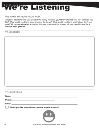 We’re Listening
 WE WANT TO HEAR FROM YOU.
 Talk to us about the time you spend at the library. How has your library affected your life? What do you
 like? What would you like to see more of at the library? What would you like to see that you don’t see
 now? Tell us your story below, deliver it to your branch and be entered into our monthly draw for a
 Swiss Chalet gift card.

 YOUR STORY




 YOUR DETAILS
 Name: _____________________________________________________________
 Phone: _______________________________________
 Email: _____________________________________________________________
      Would you like to receive occasional emails from us?




14                                Call or visit your local branch for more details.
 