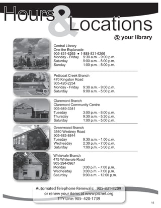 &   Central Library
           One the Esplanade
           905-831-6265 ● 1-888-831-6266
                                                             @ your library


           Monday - Friday 9:30 a.m. - 9:00 p.m.
           Saturday         9:00 a.m. - 5:00 p.m.
           Sunday           1:00 p.m. - 5:00 p.m.


           Petticoat Creek Branch
           470 Kingston Road
           905-420-2254
           Monday - Friday 9:30 a.m. - 9:00 p.m.
           Saturday           9:00 a.m. - 5:00 p.m.

           Claremont Branch
           Claremont Community Centre
           905-649-3341
           Tuesday          3:00 p.m. - 8:00 p.m.
           Thursday         9:30 a.m. - 5:30 p.m.
           Saturday         1:00 p.m. - 5:00 p.m.

           Greenwood Branch
           3540 Westney Road
           905-683-8844
           Tuesday         9:30 a.m. - 1:00 p.m.
           Wednesday       2:30 p.m. - 7:00 p.m.
           Saturday        1:00 p.m. - 5:00 p.m.

           Whitevale Branch
           475 Whitevale Road
           905-294-0967
           Monday           3:00 p.m. - 7:00 p.m.
           Wednesday        3:00 p.m. - 7:00 p.m.
           Saturday         9:00 a.m. - 12:00 p.m.


Automated Telephone Renewals: 905-831-8209
    or renew your items at www.picnet.org
         CallTTY Line: 905- 420-1739
             or visit your local branch for more details.
           Contact information is listed on the back page.                15
                                                                          5
 