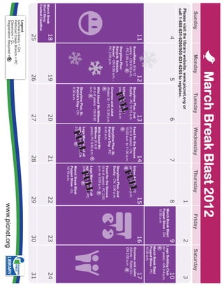 March Break Blast 2012
    Sunday                   Monday                    Tuesday                 Wednesday                   Thursday                      Friday                Saturday
  Please visit the library website, www.picnet.org or                                                                            1                        2                       3
  call 1-888-831-6266/905-831-6265 to register.
                   4                            5                         6                          7                           8                        9                     10
                                                                                                                                      March Break Blast       Lego Building Club
                                                                                                                                      Puppet Show - CN        (6+ years) - CN 2-4 p.m.
                                                                                                                                      10:00 a.m
                                                                                                                                                              March Break Blast
                                                                                                                                                              Puppet Show - PC
                                                                                                                                                              10:30 a.m.
                   11                      12                         13                         14                            15                     16                        17
                                                                                                                       l                                      Gnomeo and Juliet
                                                                                                            Ful
                        Snowflakes (9 to 12         Storytime Plus: Just       Feast for the Senses      Urban Art (9 to 12
                        years) - CN 9:30 a.m.       Ducky - PC 10:15 a.m.      (5 to 8 years) - CN       years) - CN 2:00 p.m.                                (Movie - Rated G) -
                                                            l
                        - PC 2:00 p.m.                                         10:00 a.m to 11:00 a.m.                                                        CN 2:00 p.m.
                                                        Ful
                                                    Urban Art (9 to 12
                        Storytime Plus:             years) - PC 10:15 a.m
                        Recycle, Reduce,                                                                 Storytime Plus: Just
                        Reuse! - CN 9:30 a.m. -                                Storytime Plus: St.       Ducky - CN 2:00 p.m.
                                                    Gnomeo and Juliet
                        PC 2:00 p.m.                (Rated G) - PC 6:30 p.m.   Patrick’s Day - PC
                                                                               9:45 a.m.                 Feast for the Senses
                                                                                                         (5 to 8 years) - PC 2:00
                                                    Wild About Mo Willems      Wild About Mo             p.m. to 3:00 p.m
                                                    (6 to 8 years) - CN 9:30   Willems (6 to 8
                                                                                                                        l
                                                    a.m                        years) PC 9:45 a.m.       Lego Maniacs of all
                                                                                                             Ful
                                                                                                         ages! (6+ years) - PC
                                                                                            l
                                                                               Lego Maniacs of all       2:00 p.m.
                                                                                  Ful
                                                    Storytime Plus: St.        ages! (6+ years) CN
                                                    Patrick’s Day - CN         2:00 p.m.
                                                    9:30 a.m.                                            March Break Blast
                                                                                                         Puppet Show - CL
                                                                                                         10:15 a.m.
March Break        18                     19                          20                         21                           22                     23                         24
Short Story
Contest Deadline
                   25                     26                          27                         28                           29                     30                         31
         Legend
         Central Library = CN
         Petticoat Creek Branch = PC
         Claremont = CL
         Registration Required =
                                                                                                                                     www.picnet.org
 