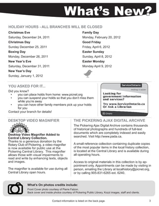 What’s New?
HOLIDAY HOURS - ALL BRANCHES WILL BE CLOSED
Christmas Eve                                                 Family Day
Saturday, December 24, 2011                                   Monday, February 20, 2012
Christmas Day                                                 Good Friday
Sunday December 25, 2011                                      Friday, April 6, 2012
Boxing Day                                                    Easter Sunday
Monday, December 26, 2011                                     Sunday, April 8, 2012
New Year’s Eve                                                Easter Monday
Saturday, December 31, 2011                                   Monday April 9, 2012
New Year’s Day
Sunday, January 1, 2012


YOU ASKED FOR IT...
Did you know?
 •    you can place holds from home: www.picnet.org
 •    you can suspend your holds so that you don’t miss them
      while you’re away
 •    you can have other family members pick up your holds
      for you
Contact your branch for details!

DESKTOP VIDEO MAGNIFIER                               THE PICKERING AJAX DIGITAL ARCHIVE
                                                      The Pickering Ajax Digital Archive contains thousands
                                                      of historical photographs and hundreds of full-text
                                                      documents which are completely indexed and easily
Desktop Video Magnifier Added to
                                                      searched. Visit http://www.pada.ca.
Central Library Collection.
Thanks to a generous donation by the
Rotary Club of Pickering, a video magnifier           A small reference collection containing duplicate copies
is now available for public use at the                of the most popular items in the local history collection,
Pickering Central Library. This magnifier             is located at the Central Library and is available during
allows those with visual impairments to               all operating hours.
read and write by enhancing texts, objects
and images.                                           Access to original materials in this collection is by ap-
                                                      pointment only. Appointments can be made by visiting in
The magnifier is available for use during all         person, emailing the Library at localhistory@picnet.org,
Central Library open hours.                           or by calling 905-831-6265 ext. 6240.


              What’s On photos credits include:
              Front Cover photo courtesy of Pierre Falzon.
              Back cover and inside photos courtesy of Pickering Public Library, Kozzi images, staff and clients.


                                   Contact information is listed on the back page.                                  3
 