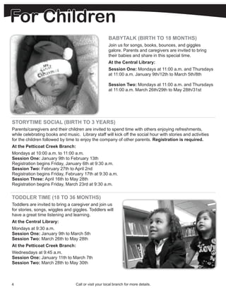 For Children
                                                       BABYTALK (BIRTH TO 18 MONTHS)
                                                       Join us for songs, books, bounces, and giggles
                                                       galore. Parents and caregivers are invited to bring
                                                       their babies and share in this special time.
                                                       At the Central Library:
                                                       Session One: Mondays at 11:00 a.m. and Thursdays
                                                       at 11:00 a.m. January 9th/12th to March 5th/8th

                                                       Session Two: Mondays at 11:00 a.m. and Thursdays
                                                       at 11:00 a.m. March 26th/29th to May 28th/31st




STORYTIME SOCIAL (BIRTH TO 3 YEARS)
Parents/caregivers and their children are invited to spend time with others enjoying refreshments,
while celebrating books and music. Library staff will kick off the social hour with stories and activities
for the children followed by time to enjoy the company of other parents. Registration is required.
At the Petticoat Creek Branch:
Mondays at 10:00 a.m. to 11:00 a.m.
Session One: January 9th to February 13th
Registration begins Friday, January 6th at 9:30 a.m.
Session Two: February 27th to April 2nd
Registration begins Friday, February 17th at 9:30 a.m.
Session Three: April 16th to May 28th
Registration begins Friday, March 23rd at 9:30 a.m.


TODDLER TIME (18 TO 36 MONTHS)
Toddlers are invited to bring a caregiver and join us
for stories, songs, wiggles and giggles. Toddlers will
have a great time listening and learning.
At the Central Library:
Mondays at 9:30 a.m.
Session One: January 9th to March 5th
Session Two: March 26th to May 28th
At the Petticoat Creek Branch:
Wednesdays at 9:45 a.m.
Session One: January 11th to March 7th
Session Two: March 28th to May 30th



4                                 Call or visit your local branch for more details.
 