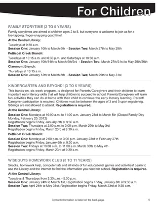 FAMILY STORYTIME (2 TO 5 YEARS)
Family storytimes are aimed at children ages 2 to 5, but everyone is welcome to join us for a
toe-tapping, finger-snapping good time!
At the Central Library:
Tuesdays at 9:30 a.m.
Session One: January 10th to March 6th - Session Two: March 27th to May 29th
Petticoat Creek Branch:
Tuesdays at 10:15 a.m. and 6:30 p.m. and Saturdays at 10:30 a.m.
Session One: January 10th/14th to March 6th/3rd - Session Two: March 27th/31st to May 29th/26th
Claremont Branch:
Thursdays at 10:15 a.m.
Session One: January 12th to March 8th - Session Two: March 29th to May 31st


KINDERGARTEN AND BEYOND! (3 TO 5 YEARS)
This hands-on, six week program, is designed for Parents/Caregivers and their children to learn
important early literacy skills that will help children to succeed in school. Parents/Caregivers will learn
fun activities they can do at home with their child to continue the early literacy learning. Parent/
Caregiver participation is required. Children must be between the ages of 3 and 5 upon registering.
Siblings are not allowed to attend. Registration is required.
At the Central Library:
Session One: Mondays at 10:00 a.m. to 11:00 a.m. January 23rd to March 5th (Closed Family Day
Monday, February 20, 2012)
Registration begins Friday, January 6th at 9:30 a.m.
Session Two: Thursdays at 2:00 p.m. to 3:00 p.m. March 29th to May 3rd
Registration begins Friday, March 23rd at 9:30 a.m.
Petticoat Creek Branch:
Session One: Mondays at 2:00 p.m. to 3:00 p.m. January 23rd to February 27th
Registration begins Friday, January 6th at 9:30 a.m.
Session Two: Fridays at 10:00 a.m. to 11:00 a.m. March 30th to May 4th
Registration begins Friday, March 23rd at 9:30 a.m.


WISEGUYS HOMEWORK CLUB (8 TO 11 YEARS)
Snacks, homework help, computer lab and all kinds of fun educational games and activities! Learn to
use the Library and the Internet to find the information you need for school. Registration is required.
At the Central Library:
Tuesdays & Thursdays from 3:30 p.m. - 5:30 p.m.
Session One: January 24th to March 1st, Registration begins Friday, January 6th at 9:30 a.m.
Session Two: April 24th to May 31st, Registration begins Friday, March 23rd at 9:30 a.m.



                                 Contact information is listed on the back page.                              5
 