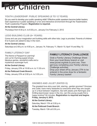 YOUTH LEADERSHIP: PUBLIC SPEAKING (8 TO 12 YEARS)
Do you want to develop your public speaking skills? Effective public speakers become better leaders.
Gain experience in public speaking in a fun and interactive environment through the Toastmasters
Youth Leadership Program. Registration is required.
At the Central Library:
Thursdays from 6:30 p.m. to 8:30 p.m., January 5 to February 2, 2012


LEGO BUILDING CLUB (6+ YEARS)
Come and use your imagination and building skills with other kids. Lego is provided. Parents of children
6 to 9 years are asked to stay in the room.
At the Central Library:
Saturdays at 2:00 p.m. to 4:00 p.m., January 14, February 11, March 10, April 14 and May 12.


FAMILY LITERACY DAY
The theme is Passport to Learning!
                                                           FAMILY LITERACY CHALLENGE
Join us for rhyming puppet shows,                          Grab a Family Literacy Challenge Sheet
fabulous games, wonderful crafts and a                     from your local library branch or visit
mysterious scavenger hunt.                                 www.picnet.org/kids to print one. Then
At the Central Library:                                    get busy completing your Family Literacy
Friday, January 27th at 10:00 a.m. to 11:30 a.m.           Challenge activities.
                                                           Drop your sheet off by January 27th to be
At the Petticoat Creek Branch:                             entered in the prize draw for a fantastic
Friday, January 27th at 2:00 p.m. to 3:30 p.m.             Family Literacy basket!



                                GNOMEO AND JULIET (RATED G)
                                The greatest love story ever told, starring...garden gnomes? Gnomeo
                                and Juliet, have many obstacles to overcome when they are caught
                                up in a feud between neighbors. But with plastic pink flamingos and
                                thrilling lawnmower races in the mix, can this young couple find a
                                happy ending? 84 minutes. Registration is required and begins
                                Friday, January 6, 2012.
                                At the Central Library:
                                Saturday, March 17th at 2:00 p.m.
                                At the Petticoat Creek Branch:
                                Tuesday, March 13th at 6:30 p.m.




6                                Call or visit your local branch for more details.
 