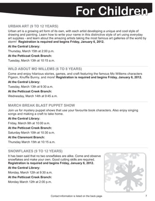 For Children
URBAN ART (9 TO 12 YEARS)
Urban art is a growing art form of its own, with each artist developing a unique and cool style of
drawing and painting. Learn how to write your name in this distinctive style of art using everyday
art supplies - and learn about the amazing artists taking the most famous art galleries of the world by
storm! Registration is required and begins Friday, January 6, 2012.
At the Central Library:
Thursday, March 15th at 2:00 p.m.
At the Petticoat Creek Branch:
Tuesday, March 13th at 10:15 a.m.

WILD ABOUT MO WILLEMS (6 TO 8 YEARS)
Come and enjoy hilarious stories, games, and craft featuring the famous Mo Willems characters
Pigeon, Knuffle Bunny, and more! Registration is required and begins Friday, January 6, 2012.
At the Central Library:
Tuesday, March 13th at 9:30 a.m.
At the Petticoat Creek Branch:
Wednesday, March 14th at 9:45 a.m.


MARCH BREAK BLAST PUPPET SHOW
Join us for mystery puppet shows that use your favourite book characters. Also enjoy singing
songs and making a craft to take home.
At the Central Library:
Friday, March 9th at 10:00 a.m.
At the Petticoat Creek Branch:
Saturday March 10th at 10:30 a.m.
At the Claremont Branch:
Thursday March 15th at 10:15 a.m.


SNOWFLAKES (9 TO 12 YEARS)
It has been said that no two snowflakes are alike. Come and observe
snowflakes and make your own. Good cutting skills are required.
Registration is required and begins Friday, January 6, 2012.
At the Central Library:
Monday, March 12th at 9:30 a.m.
At the Petticoat Creek Branch:
Monday March 12th at 2:00 p.m.



                                  Contact information is listed on the back page.                     7
 