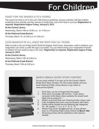FEAST FOR THE SENSES (5 TO 8 YEARS)
The search for food is on! In this Let’s Talk Science workshop, sensory activities will help children
understand how animals use their senses to locate food, one of the keys to survival. Registration is
required. Registration begins Friday, January 6, 2012.
At the Central Library:
Wednesday, March 14th at 10:00 a.m. to 11:00 a.m.
At the Petticoat Creek Branch:
Thursday, March 15, at 2:00 p.m. to 3:00 p.m.

LEGO MANIACS OF ALL AGES! WE NEED YOU! (6+ YEARS)
Help us build a city out of lego bricks! Build the biggest, best house, skyscraper, mall or whatever your
imagination can come up with! All Lego is provided. You just need to bring your imagination! Parents
of children 6-9 are asked to stay in the room. Registration is required. Registration begins Friday,
January 6, 2012.
At the Central Library:
Wednesday, March 14th at 2:00 p.m.
At the Petticoat Creek Branch:
Thursday, March 15th at 2:00 p.m.




                                     MARCH BREAK SHORT STORY CONTEST
                                     Do you enjoy writing? If so sign up for the Library’s March
                                     Break Short Story Contest. For full contest details visit your
                                     local Pickering Public Library Branch or go online to
                                     www.picnet.org/kids.

                                       1.    Short story can be no longer than two pages
                                       2.    Short story must begin with the line, “I was using a
                                             computer at the library when suddenly the screen went
                                             blank and up popped a...”
                                       3.    Writers must have their own Pickering Public Library card
                                       4.    Fully completed entry form must accompany short story
                                       5.    Entries will be divided into the following age categories:
                                             JK - SK, grades 1 - 3, 4 - 6, 7 - 8, 9 - 12
                                       6.    Writers must email, kids@picnet.org, or drop off their
                                             story to a Pickering Public Library branch by March 18th.
                                       7.    All winning entries will be published on the Library’s
                                             website.




                                Contact information is listed on the back page.                             9
 