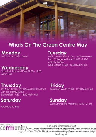 WhatsOnTheGreenCentreMay
Monday
WCTYouth16:00-20:00
Tuesday
WCTLunchCLub12:00-14:00MainHall
TechCollegeArtforAll13:00-15:00
ActivityRoom
WCTExtend14:30-16:00MainHall
Wednesday
SurestartStayandPlay09:30-12:00
MainHall
Thursday
WEAArt13:00-15:00MainHallContact
Janon07896246703
Dancefest17:30-18:30MainHall
Friday
SlimmingWorld09:30-12:00MainHall
Saturday
AvailableToHire
Sunday
ConsumingFireMinistries16:30-21:00
 