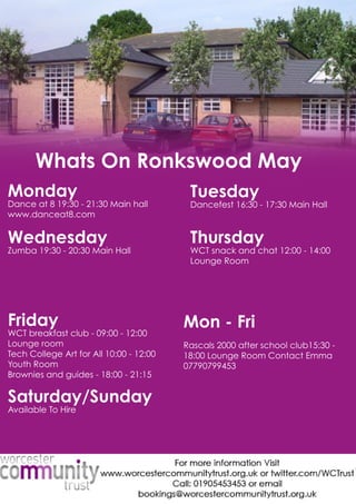 Monday
Danceat819:30-21:30Mainhall
www.danceat8.com 
Tuesday
Dancefest16:30-17:30MainHall
Wednesday
Zumba19:30-20:30MainHall
Thursday
WCTsnackandchat12:00-14:00
LoungeRoom
Friday
WCTbreakfastclub-09:00-12:00
Loungeroom
TechCollegeArtforAll10:00-12:00
YouthRoom
BBrowniesandguides-18:00-21:15
Saturday/Sunday
AvailableToHire
Mon-Fri
Rascals2000afterschoolclub15:30-
18:00LoungeRoom ContactEmma
07790799453
WhatsOnRonkswoodMay
 