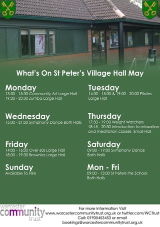 WhatsOnHorizonDecemberWhat’sOnStPeter’sVillageHallMay
Monday
13:30-15:30CommunityArtLargeHall
19:30-20:30ZumbaLargeHall
Tuesday
14:30-15:30&19:00-20:00Pilates
LargeHall
Wednesday
15:00-21:00SymphonyDanceBothHalls
Thursday
17:30-19:00WeightWatchers
18:15-20:30Introductiontorelaxation
andmeditationclassesSmallHall
Friday
14:00-16:00Over60sLargeHall
18:00-19:30BrowniesLargeHall
Sunday
AvailableToHire
Mon-Fri
09:00-13:00StPetersPreSchool
BothHalls
Saturday
09:00-19:00SymphonyDance
BothHalls
 