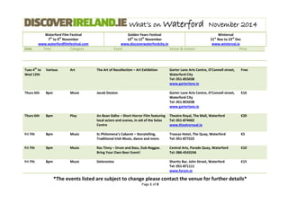 What’s on Waterford November 2014 
Waterford Film Festival 
7th to 9th November 
www.waterfordfilmfestival.com 
Golden Years Festival 
10th to 12th November 
www.discoverwaterfordcity.ie 
Winterval 
21st Nov to 23rd Dec 
www.winterval.ie 
Date Time Category Event Venue & contact Price 
*The events listed are subject to change please contact the venue for further details* 
Page 1 of 8 
Tues 4th to Wed 12th Various Art The Art of Recollection – Art Exhibition Garter Lane Arts Centre, O’Connell street, Waterford City Tel: 051-855038 www.garterlane.ie Free 
Thurs 6th 
8pm 
Music 
Jacob Deaton 
Garter Lane Arts Centre, O’Connell street, 
Waterford City 
Tel: 051-855038 
www.garterlane.ie 
€16 Thurs 6th 8pm Play An Bean Sidhe – Short Horror Film featuring local actors and scenes, in aid of the Solas Centre Theatre Royal, The Mall, Waterford Tel: 051-874402 www.theatreroyal.ie €20 
Fri 7th 
8pm 
Music 
Sr.Philomena’s Cabaret – Storytelling, Traditional Irish Music, dance and more. 
Treacys Hotel, The Quay, Waterford 
Tel: 051-877222 
€5 Fri 7th 9pm Music Ras Tinny – Drum and Bass, Dub-Reggae. Bring Your Own Beer Event! Central Arts, Parade Quay, Waterford Tel: 086-4543246 €10 
Fri 7th 
8pm 
Music 
Delorentos 
Shortts Bar, John Street, Waterford 
Tel: 051-871111 
www.forum.ie 
€15  