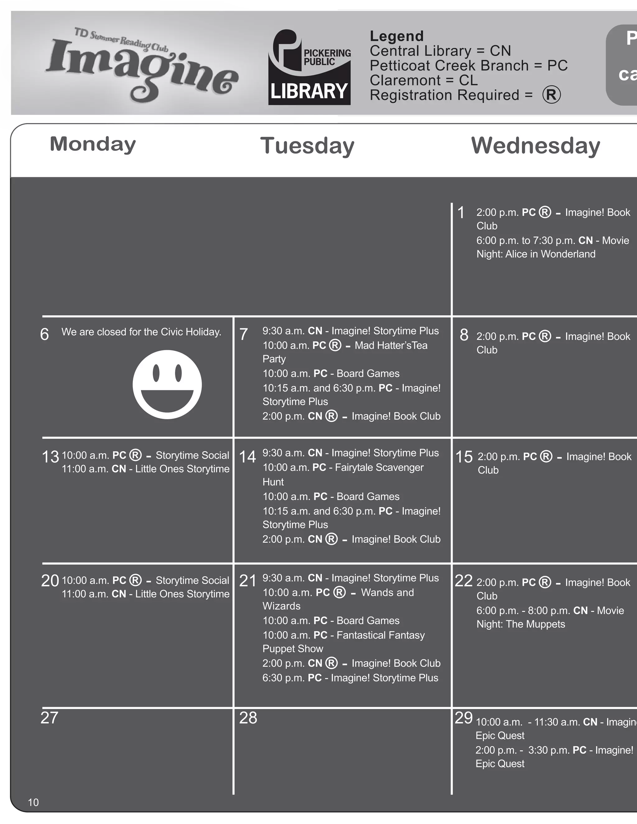 Legend                                                    P
                                                                             Central Library = CN
                                                                             Petticoat Creek Branch = PC
                                                                             Claremont = CL                                        ca
                                                                             Registration Required =


      Monday                                           Tuesday                                      Wednesday

                                                                                                1   2:00 p.m. PC   ®-   Imagine! Book
                                                                                                    Club
                                                                                                    6:00 p.m. to 7:30 p.m. CN - Movie
                                                                                                    Night: Alice in Wonderland




     6    We are closed for the Civic Holiday.    7    9:30 a.m. CN - Imagine! Storytime Plus
                                                                                                8   2:00 p.m. PC   ® - Imagine! Book
                                                       10:00 a.m. PC ®-    Mad Hatter’sTea          Club
                                                       Party
                                                       10:00 a.m. PC - Board Games
                                                       10:15 a.m. and 6:30 p.m. PC - Imagine!
                                                       Storytime Plus
                                                       2:00 p.m. CN ®-    Imagine! Book Club



     13 10:00 a.m. PC ® - Storytime Social 14          9:30 a.m. CN - Imagine! Storytime Plus
                                                                                                15 2:00 p.m. PC ® - Imagine! Book
          11:00 a.m. CN - Little Ones Storytime        10:00 a.m. PC - Fairytale Scavenger          Club
                                                       Hunt
                                                       10:00 a.m. PC - Board Games
                                                       10:15 a.m. and 6:30 p.m. PC - Imagine!
                                                       Storytime Plus
                                                       2:00 p.m. CN ®-     Imagine! Book Club



     20 10:00 a.m. PC ® - Storytime Social 21 9:30 a.m. CN - Imagine! Storytime Plus 22 2:00 p.m. PC ® - Imagine! Book
        11:00 a.m. CN - Little Ones Storytime 10:00 a.m. PC ® - Wands and               Club
                                                       Wizards                                      6:00 p.m. - 8:00 p.m. CN - Movie
                                                       10:00 a.m. PC - Board Games                  Night: The Muppets
                                                       10:00 a.m. PC - Fantastical Fantasy
                                                       Puppet Show
                                                       2:00 p.m. CN ®-    Imagine! Book Club
                                                       6:30 p.m. PC - Imagine! Storytime Plus



     27                                           28                                            29 10:00 a.m.   - 11:30 a.m. CN - Imagine
                                                                                                    Epic Quest
                                                                                                    2:00 p.m. - 3:30 p.m. PC - Imagine!
                                                                                                    Epic Quest


10
 