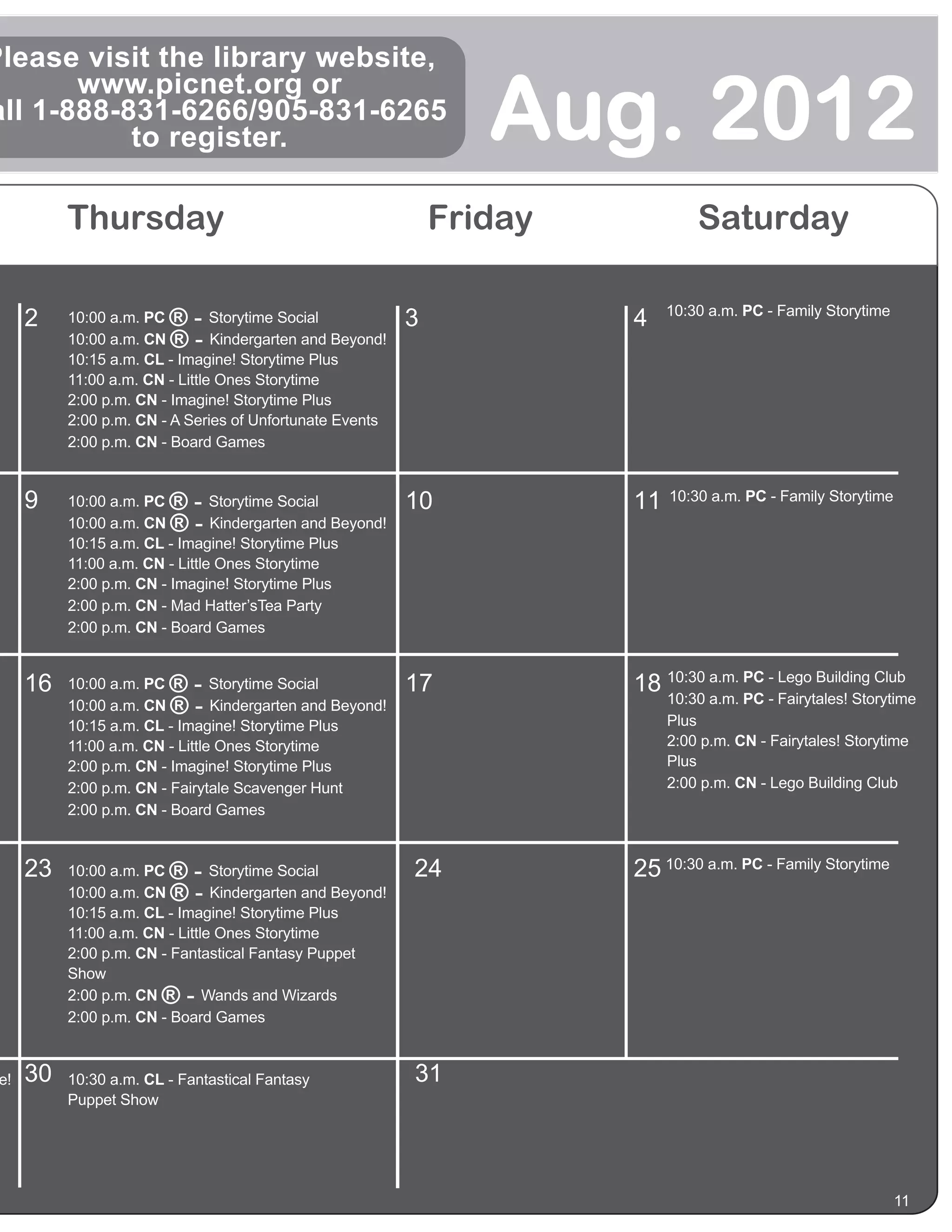 Please visit the library website,

                                                                   Aug. 2012
       www.picnet.org or
all 1-888-831-6266/905-831-6265
           to register.

           Thursday                                             Friday            Saturday

                                                                              10:30 a.m. PC - Family Storytime
      2    10:00 a.m. PC ®-      Storytime Social           3            4
           10:00 a.m. CN ®-      Kindergarten and Beyond!
           10:15 a.m. CL - Imagine! Storytime Plus
           11:00 a.m. CN - Little Ones Storytime
           2:00 p.m. CN - Imagine! Storytime Plus
           2:00 p.m. CN - A Series of Unfortunate Events
           2:00 p.m. CN - Board Games


      9    10:00 a.m. PC ®-      Storytime Social           10           11   10:30 a.m. PC - Family Storytime
           10:00 a.m. CN ®-      Kindergarten and Beyond!
           10:15 a.m. CL - Imagine! Storytime Plus
           11:00 a.m. CN - Little Ones Storytime
           2:00 p.m. CN - Imagine! Storytime Plus
           2:00 p.m. CN - Mad Hatter’sTea Party
           2:00 p.m. CN - Board Games


      16   10:00 a.m. PC ®-      Storytime Social           17           18 10:30 a.m. PC - Lego Building Club
                                                                              10:30 a.m. PC - Fairytales! Storytime
           10:00 a.m. CN ®-      Kindergarten and Beyond!
                                                                              Plus
           10:15 a.m. CL - Imagine! Storytime Plus
           11:00 a.m. CN - Little Ones Storytime                              2:00 p.m. CN - Fairytales! Storytime
           2:00 p.m. CN - Imagine! Storytime Plus                             Plus
           2:00 p.m. CN - Fairytale Scavenger Hunt                            2:00 p.m. CN - Lego Building Club
           2:00 p.m. CN - Board Games


      23   10:00 a.m. PC ®-      Storytime Social           24           25 10:30 a.m. PC - Family Storytime
           10:00 a.m. CN ®-      Kindergarten and Beyond!
           10:15 a.m. CL - Imagine! Storytime Plus
           11:00 a.m. CN - Little Ones Storytime
           2:00 p.m. CN - Fantastical Fantasy Puppet
           Show
           2:00 p.m. CN ®-      Wands and Wizards
           2:00 p.m. CN - Board Games



 e!   30   10:30 a.m. CL - Fantastical Fantasy              31
           Puppet Show




                                                                                                                 11
 