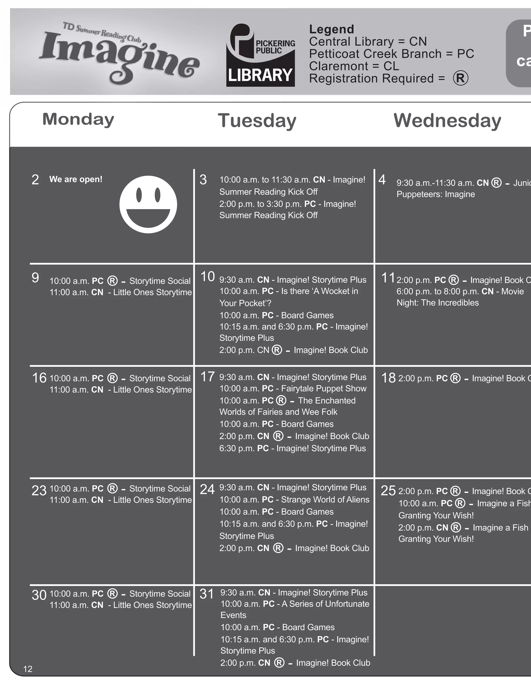 Legend                                                 P
                                                                          Central Library = CN
                                                                          Petticoat Creek Branch = PC
                                                                          Claremont = CL                                        ca
                                                                          Registration Required =


     Monday                                        Tuesday                                       Wednesday

 2   We are open!                             3    10:00 a.m. to 11:30 a.m. CN - Imagine!    4   9:30 a.m.-11:30 a.m. CN   ® - Junio
                                                   Summer Reading Kick Off                       Puppeteers: Imagine
                                                   2:00 p.m. to 3:30 p.m. PC - Imagine!
                                                   Summer Reading Kick Off




 9   10:00 a.m. PC  ®-     Storytime Social   10   9:30 a.m. CN - Imagine! Storytime Plus    11 2:00 p.m. PC ® - Imagine! Book C
     11:00 a.m. CN - Little Ones Storytime         10:00 a.m. PC - Is there ‘A Wocket in         6:00 p.m. to 8:00 p.m. CN - Movie
                                                   Your Pocket’?                                 Night: The Incredibles
                                                   10:00 a.m. PC - Board Games
                                                   10:15 a.m. and 6:30 p.m. PC - Imagine!
                                                   Storytime Plus
                                                   2:00 p.m. CN ®-     Imagine! Book Club


 16 10:00 a.m. PC ® - Storytime Social 17          9:30 a.m. CN - Imagine! Storytime Plus    18 2:00 p.m. PC ® - Imagine! Book C
     11:00 a.m. CN - Little Ones Storytime         10:00 a.m. PC - Fairytale Puppet Show
                                                   10:00 a.m. PC ®-     The Enchanted
                                                   Worlds of Fairies and Wee Folk
                                                   10:00 a.m. PC - Board Games
                                                   2:00 p.m. CN ®-     Imagine! Book Club
                                                   6:30 p.m. PC - Imagine! Storytime Plus




 23 10:00 a.m. PC ® - Storytime Social 24          9:30 a.m. CN - Imagine! Storytime Plus
                                                                                             25 2:00 p.m. PC ® - Imagine! Book C
     11:00 a.m. CN - Little Ones Storytime         10:00 a.m. PC - Strange World of Aliens      10:00 a.m. PC ® - Imagine a Fish
                                                   10:00 a.m. PC - Board Games                   Granting Your Wish!
                                                   10:15 a.m. and 6:30 p.m. PC - Imagine!
                                                   Storytime Plus
                                                                                                 2:00 p.m. CN  ®-   Imagine a Fish
                                                                                                 Granting Your Wish!
                                                   2:00 p.m. CN ®-     Imagine! Book Club




 30 10:00 a.m. PC ® - Storytime Social 31          9:30 a.m. CN - Imagine! Storytime Plus
     11:00 a.m. CN - Little Ones Storytime         10:00 a.m. PC - A Series of Unfortunate
                                                   Events
                                                   10:00 a.m. PC - Board Games
                                                   10:15 a.m. and 6:30 p.m. PC - Imagine!
                                                   Storytime Plus

12
                                                   2:00 p.m. CN  ®-   Imagine! Book Club
 