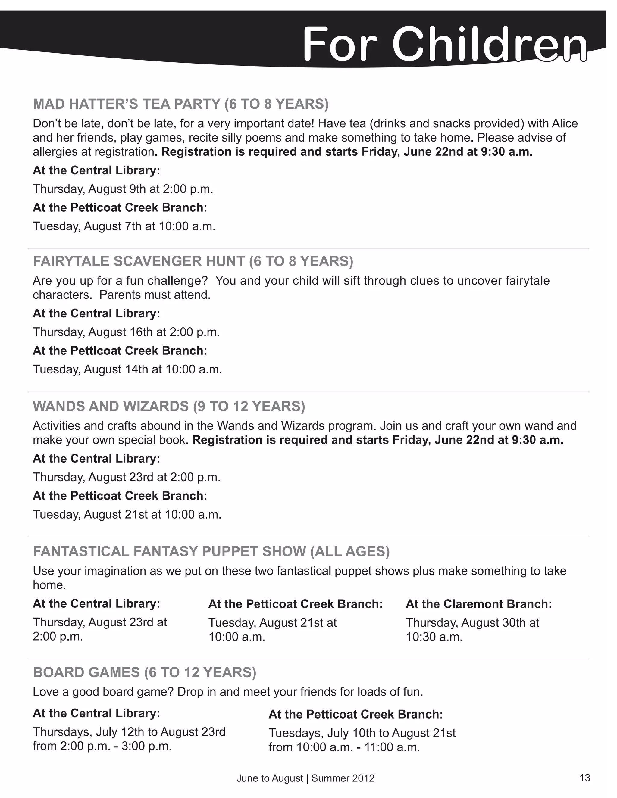MAD HATTER’S TEA PARTY (6 TO 8 YEARS)
Don’t be late, don’t be late, for a very important date! Have tea (drinks and snacks provided) with Alice
and her friends, play games, recite silly poems and make something to take home. Please advise of
allergies at registration. Registration is required and starts Friday, June 22nd at 9:30 a.m.
At the Central Library:
Thursday, August 9th at 2:00 p.m.
At the Petticoat Creek Branch:
Tuesday, August 7th at 10:00 a.m.

FAIRYTALE SCAVENGER HUNT (6 TO 8 YEARS)
Are you up for a fun challenge? You and your child will sift through clues to uncover fairytale
characters. Parents must attend.
At the Central Library:
Thursday, August 16th at 2:00 p.m.
At the Petticoat Creek Branch:
Tuesday, August 14th at 10:00 a.m.


WANDS AND WIZARDS (9 TO 12 YEARS)
Activities and crafts abound in the Wands and Wizards program. Join us and craft your own wand and
make your own special book. Registration is required and starts Friday, June 22nd at 9:30 a.m.
At the Central Library:
Thursday, August 23rd at 2:00 p.m.
At the Petticoat Creek Branch:
Tuesday, August 21st at 10:00 a.m.


FANTASTICAL FANTASY PUPPET SHOW (ALL AGES)
Use your imagination as we put on these two fantastical puppet shows plus make something to take
home.
At the Central Library:          At the Petticoat Creek Branch:        At the Claremont Branch:
Thursday, August 23rd at         Tuesday, August 21st at               Thursday, August 30th at
2:00 p.m.                        10:00 a.m.                            10:30 a.m.


BOARD GAMES (6 TO 12 YEARS)
Love a good board game? Drop in and meet your friends for loads of fun.
At the Central Library:                      At the Petticoat Creek Branch:
Thursdays, July 12th to August 23rd          Tuesdays, July 10th to August 21st
from 2:00 p.m. - 3:00 p.m.                   from 10:00 a.m. - 11:00 a.m.

                                       June to August | Summer 2012                                         13
 