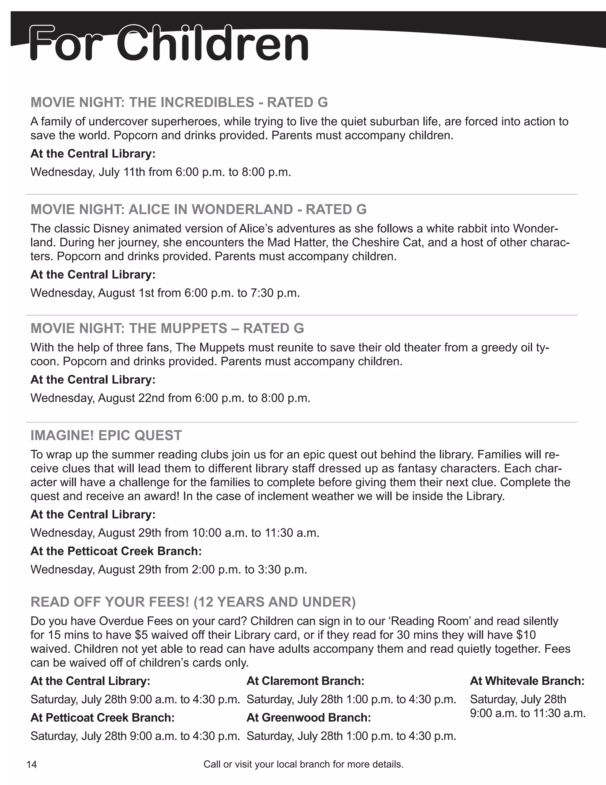 For Children
MOVIE NIGHT: THE INCREDIBLES - RATED G
A family of undercover superheroes, while trying to live the quiet suburban life, are forced into action to
save the world. Popcorn and drinks provided. Parents must accompany children.
At the Central Library:
Wednesday, July 11th from 6:00 p.m. to 8:00 p.m.


MOVIE NIGHT: ALICE IN WONDERLAND - RATED G
The classic Disney animated version of Alice’s adventures as she follows a white rabbit into Wonder-
land. During her journey, she encounters the Mad Hatter, the Cheshire Cat, and a host of other charac-
ters. Popcorn and drinks provided. Parents must accompany children.
At the Central Library:
Wednesday, August 1st from 6:00 p.m. to 7:30 p.m.


MOVIE NIGHT: THE MUPPETS – RATED G
With the help of three fans, The Muppets must reunite to save their old theater from a greedy oil ty-
coon. Popcorn and drinks provided. Parents must accompany children.
At the Central Library:
Wednesday, August 22nd from 6:00 p.m. to 8:00 p.m.


IMAGINE! EPIC QUEST
To wrap up the summer reading clubs join us for an epic quest out behind the library. Families will re-
ceive clues that will lead them to different library staff dressed up as fantasy characters. Each char-
acter will have a challenge for the families to complete before giving them their next clue. Complete the
quest and receive an award! In the case of inclement weather we will be inside the Library.
At the Central Library:
Wednesday, August 29th from 10:00 a.m. to 11:30 a.m.
At the Petticoat Creek Branch:
Wednesday, August 29th from 2:00 p.m. to 3:30 p.m.

READ OFF YOUR FEES! (12 YEARS AND UNDER)
Do you have Overdue Fees on your card? Children can sign in to our ‘Reading Room’ and read silently
for 15 mins to have $5 waived off their Library card, or if they read for 30 mins they will have $10
waived. Children not yet able to read can have adults accompany them and read quietly together. Fees
can be waived off of children’s cards only.
At the Central Library:                     At Claremont Branch:                        At Whitevale Branch:
Saturday, July 28th 9:00 a.m. to 4:30 p.m. Saturday, July 28th 1:00 p.m. to 4:30 p.m.   Saturday, July 28th
At Petticoat Creek Branch:                  At Greenwood Branch:                        9:00 a.m. to 11:30 a.m.
Saturday, July 28th 9:00 a.m. to 4:30 p.m. Saturday, July 28th 1:00 p.m. to 4:30 p.m.

14                                Call or visit your local branch for more details.
 