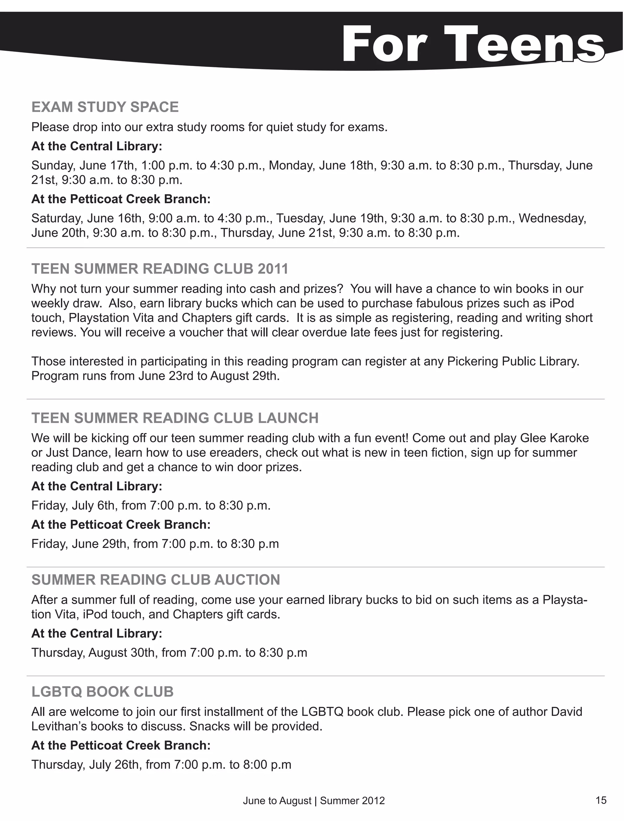 For Teens
EXAM STUDY SPACE
Please drop into our extra study rooms for quiet study for exams.
At the Central Library:
Sunday, June 17th, 1:00 p.m. to 4:30 p.m., Monday, June 18th, 9:30 a.m. to 8:30 p.m., Thursday, June
21st, 9:30 a.m. to 8:30 p.m.
At the Petticoat Creek Branch:
Saturday, June 16th, 9:00 a.m. to 4:30 p.m., Tuesday, June 19th, 9:30 a.m. to 8:30 p.m., Wednesday,
June 20th, 9:30 a.m. to 8:30 p.m., Thursday, June 21st, 9:30 a.m. to 8:30 p.m.

TEEN SUMMER READING CLUB 2011
Why not turn your summer reading into cash and prizes? You will have a chance to win books in our
weekly draw. Also, earn library bucks which can be used to purchase fabulous prizes such as iPod
touch, Playstation Vita and Chapters gift cards. It is as simple as registering, reading and writing short
reviews. You will receive a voucher that will clear overdue late fees just for registering.

Those interested in participating in this reading program can register at any Pickering Public Library.
Program runs from June 23rd to August 29th.


TEEN SUMMER READING CLUB LAUNCH
We will be kicking off our teen summer reading club with a fun event! Come out and play Glee Karoke
or Just Dance, learn how to use ereaders, check out what is new in teen fiction, sign up for summer
reading club and get a chance to win door prizes.
At the Central Library:
Friday, July 6th, from 7:00 p.m. to 8:30 p.m.
At the Petticoat Creek Branch:
Friday, June 29th, from 7:00 p.m. to 8:30 p.m

SUMMER READING CLUB AUCTION
After a summer full of reading, come use your earned library bucks to bid on such items as a Playsta-
tion Vita, iPod touch, and Chapters gift cards.
At the Central Library:
Thursday, August 30th, from 7:00 p.m. to 8:30 p.m


LGBTQ BOOK CLUB
All are welcome to join our first installment of the LGBTQ book club. Please pick one of author David
Levithan’s books to discuss. Snacks will be provided.
At the Petticoat Creek Branch:
Thursday, July 26th, from 7:00 p.m. to 8:00 p.m

                                       June to August | Summer 2012                                          15
 