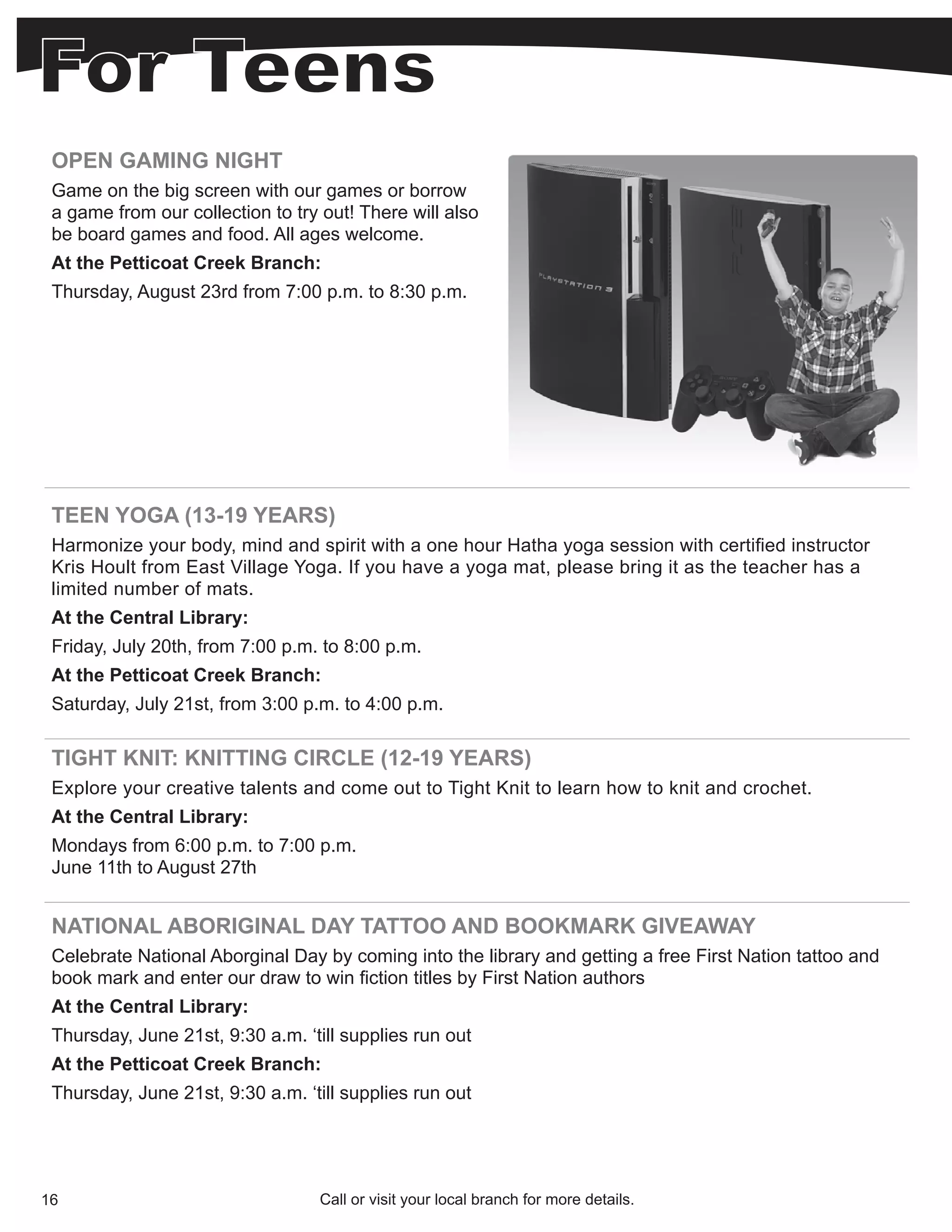 OPEN GAMING NIGHT
 Game on the big screen with our games or borrow
 a game from our collection to try out! There will also
 be board games and food. All ages welcome.
 At the Petticoat Creek Branch:
 Thursday, August 23rd from 7:00 p.m. to 8:30 p.m.




 TEEN YOGA (13-19 YEARS)
 Harmonize your body, mind and spirit with a one hour Hatha yoga session with certified instructor
 Kris Hoult from East Village Yoga. If you have a yoga mat, please bring it as the teacher has a
 limited number of mats.
 At the Central Library:
 Friday, July 20th, from 7:00 p.m. to 8:00 p.m.
 At the Petticoat Creek Branch:
 Saturday, July 21st, from 3:00 p.m. to 4:00 p.m.

 TIGHT KNIT: KNITTING CIRCLE (12-19 YEARS)
 Explore your creative talents and come out to Tight Knit to learn how to knit and crochet.
 At the Central Library:
 Mondays from 6:00 p.m. to 7:00 p.m.
 June 11th to August 27th


 NATIONAL ABORIGINAL DAY TATTOO AND BOOKMARK GIVEAWAY
 Celebrate National Aborginal Day by coming into the library and getting a free First Nation tattoo and
 book mark and enter our draw to win fiction titles by First Nation authors
 At the Central Library:
 Thursday, June 21st, 9:30 a.m. ‘till supplies run out
 At the Petticoat Creek Branch:
 Thursday, June 21st, 9:30 a.m. ‘till supplies run out




16                                Call or visit your local branch for more details.
 