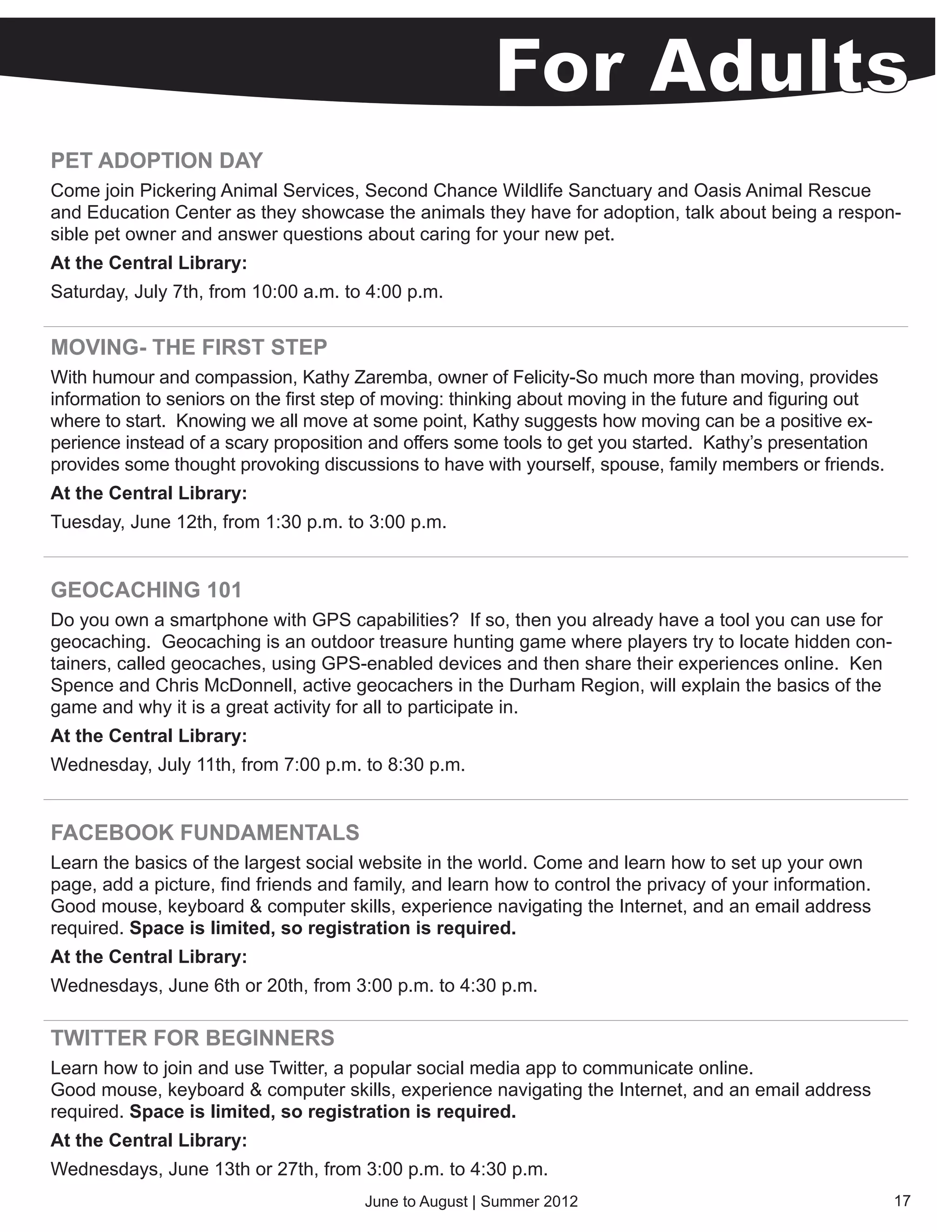 PET ADOPTION DAY
Come join Pickering Animal Services, Second Chance Wildlife Sanctuary and Oasis Animal Rescue
and Education Center as they showcase the animals they have for adoption, talk about being a respon-
sible pet owner and answer questions about caring for your new pet.
At the Central Library:
Saturday, July 7th, from 10:00 a.m. to 4:00 p.m.


MOVING- THE FIRST STEP
With humour and compassion, Kathy Zaremba, owner of Felicity-So much more than moving, provides
information to seniors on the first step of moving: thinking about moving in the future and figuring out
where to start.  Knowing we all move at some point, Kathy suggests how moving can be a positive ex-
perience instead of a scary proposition and offers some tools to get you started.  Kathy’s presentation
provides some thought provoking discussions to have with yourself, spouse, family members or friends.
At the Central Library:
Tuesday, June 12th, from 1:30 p.m. to 3:00 p.m.


GEOCACHING 101
Do you own a smartphone with GPS capabilities? If so, then you already have a tool you can use for
geocaching. Geocaching is an outdoor treasure hunting game where players try to locate hidden con-
tainers, called geocaches, using GPS-enabled devices and then share their experiences online. Ken
Spence and Chris McDonnell, active geocachers in the Durham Region, will explain the basics of the
game and why it is a great activity for all to participate in.
At the Central Library:
Wednesday, July 11th, from 7:00 p.m. to 8:30 p.m.


FACEBOOK FUNDAMENTALS
Learn the basics of the largest social website in the world. Come and learn how to set up your own
page, add a picture, find friends and family, and learn how to control the privacy of your information.
Good mouse, keyboard & computer skills, experience navigating the Internet, and an email address
required. Space is limited, so registration is required.
At the Central Library:
Wednesdays, June 6th or 20th, from 3:00 p.m. to 4:30 p.m.

TWITTER FOR BEGINNERS
Learn how to join and use Twitter, a popular social media app to communicate online.
Good mouse, keyboard & computer skills, experience navigating the Internet, and an email address
required. Space is limited, so registration is required.
At the Central Library:
Wednesdays, June 13th or 27th, from 3:00 p.m. to 4:30 p.m.
                                       June to August | Summer 2012                                        17
 