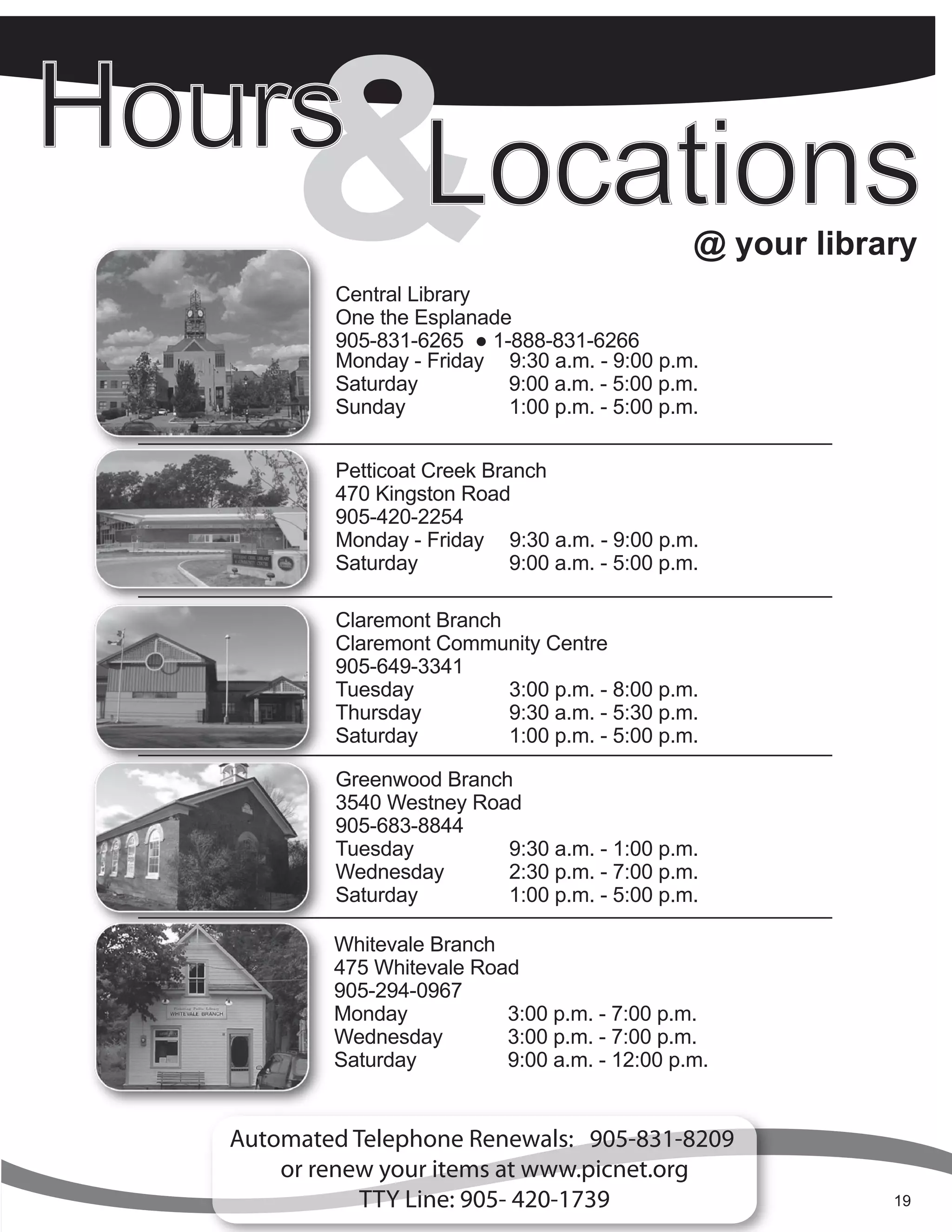 &  Central Library
        One the Esplanade
        905-831-6265 ● 1-888-831-6266
                                               @ your library


        Monday - Friday 9:30 a.m. - 9:00 p.m.
        Saturday         9:00 a.m. - 5:00 p.m.
        Sunday           1:00 p.m. - 5:00 p.m.


        Petticoat Creek Branch
        470 Kingston Road
        905-420-2254
        Monday - Friday 9:30 a.m. - 9:00 p.m.
        Saturday           9:00 a.m. - 5:00 p.m.

        Claremont Branch
        Claremont Community Centre
        905-649-3341
        Tuesday          3:00 p.m. - 8:00 p.m.
        Thursday         9:30 a.m. - 5:30 p.m.
        Saturday         1:00 p.m. - 5:00 p.m.

        Greenwood Branch
        3540 Westney Road
        905-683-8844
        Tuesday         9:30 a.m. - 1:00 p.m.
        Wednesday       2:30 p.m. - 7:00 p.m.
        Saturday        1:00 p.m. - 5:00 p.m.

        Whitevale Branch
        475 Whitevale Road
        905-294-0967
        Monday           3:00 p.m. - 7:00 p.m.
        Wednesday        3:00 p.m. - 7:00 p.m.
        Saturday         9:00 a.m. - 12:00 p.m.


Automated Telephone Renewals: 905-831-8209
    or renew your items at www.picnet.org
           TTY to-August | Summer 2012
            June Line: 905- 420-1739
              Jun Sept Summer 2012                         19
                                                           4
 