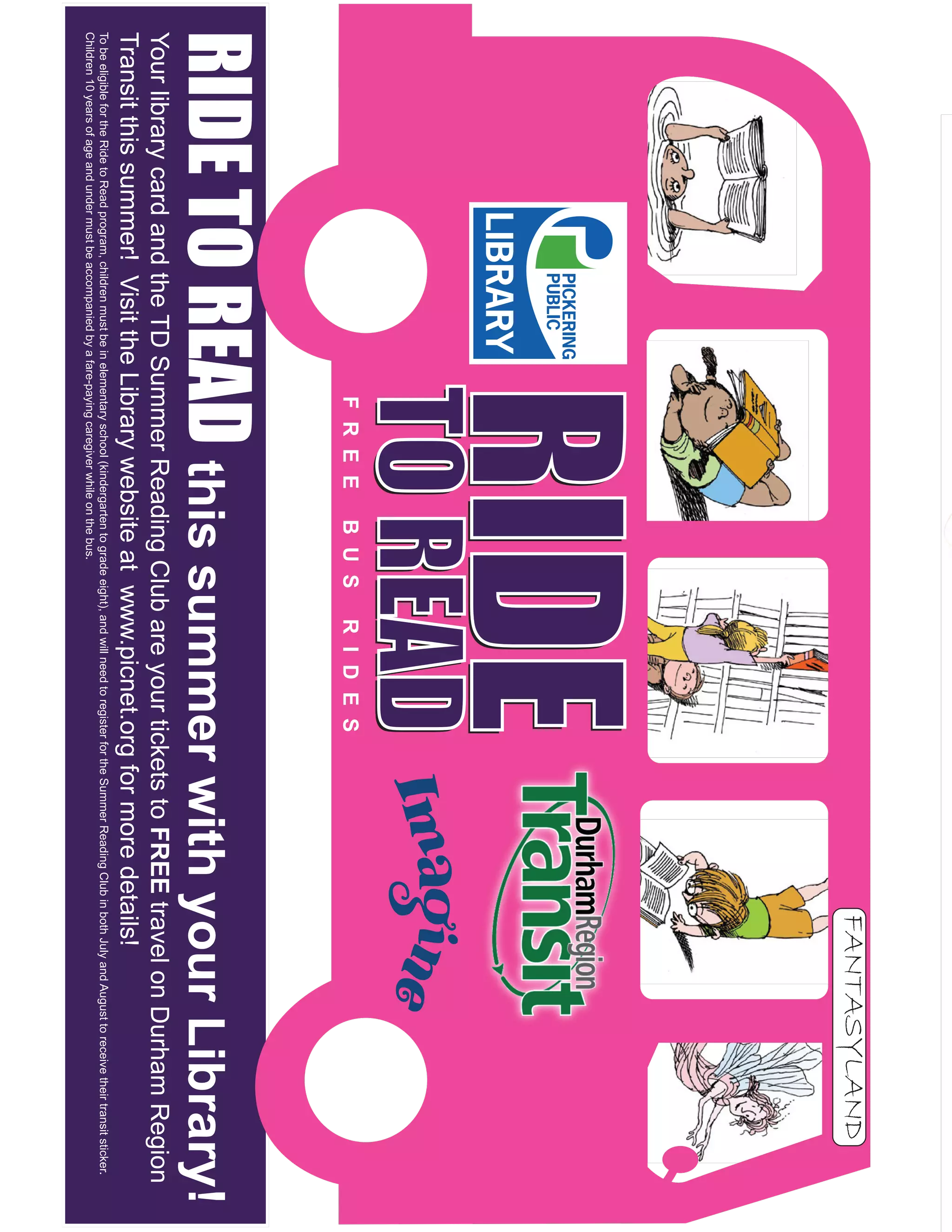 FANTASYLAND
                                                                     RIDE
                                                                     RIDE
                                                                     TO READ
                                                                     TO READ
                                                                       F R E E                 B U S               R I D E S
RIDE TO READ this summer with your Library!
Your library card and the TD Summer Reading Club are your tickets to FREE travel on Durham Region
Transit this summer! Visit the Library website at www.picnet.org for more details!
To be eligible for the Ride to Read program, children must be in elementary school (kindergarten to grade eight), and will need to register for the Summer Reading Club in both July and August to receive their transit sticker.
Children 10 years of age and under must be accompanied by a fare-paying caregiver while on the bus.
 