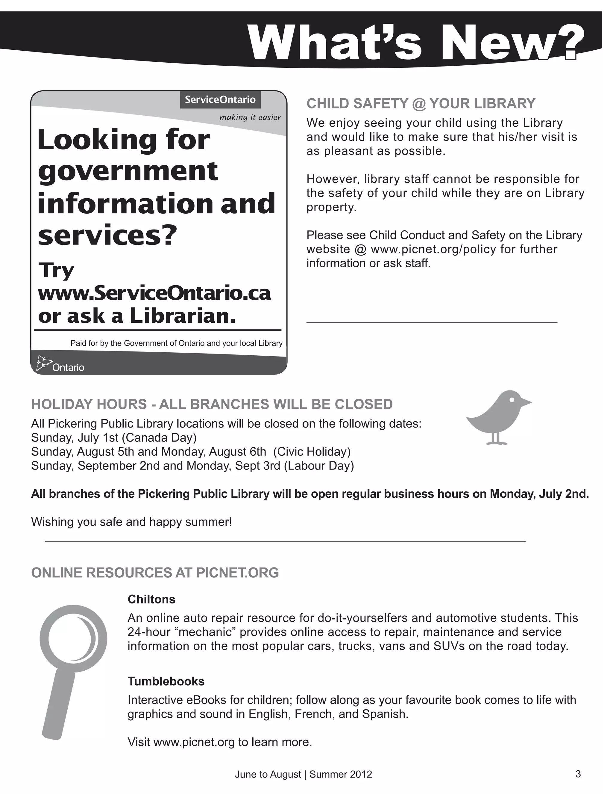 What’s New?
                                                      CHILD SAFETY @ YOUR LIBRARY
                                                      We enjoy seeing your child using the Library
                                                      and would like to make sure that his/her visit is
                                                      as pleasant as possible.

                                                      However, library staff cannot be responsible for
                                                      the safety of your child while they are on Library
                                                      property.

                                                      Please see Child Conduct and Safety on the Library
                                                      website @ www.picnet.org/policy for further
                                                      information or ask staff.




HOLIDAY HOURS - ALL BRANCHES WILL BE CLOSED
All Pickering Public Library locations will be closed on the following dates:
Sunday, July 1st (Canada Day)
Sunday, August 5th and Monday, August 6th (Civic Holiday)
Sunday, September 2nd and Monday, Sept 3rd (Labour Day)

All branches of the Pickering Public Library will be open regular business hours on Monday, July 2nd.

Wishing you safe and happy summer!



ONLINE RESOURCES AT PICNET.ORG
                   Chiltons
                   An online auto repair resource for do-it-yourselfers and automotive students. This
                   24-hour “mechanic” provides online access to repair, maintenance and service
                   information on the most popular cars, trucks, vans and SUVs on the road today.

                   Tumblebooks
                   Interactive eBooks for children; follow along as your favourite book comes to life with
                   graphics and sound in English, French, and Spanish.

                   Visit www.picnet.org to learn more.

                                        June to August | Summer 2012                                     3
 