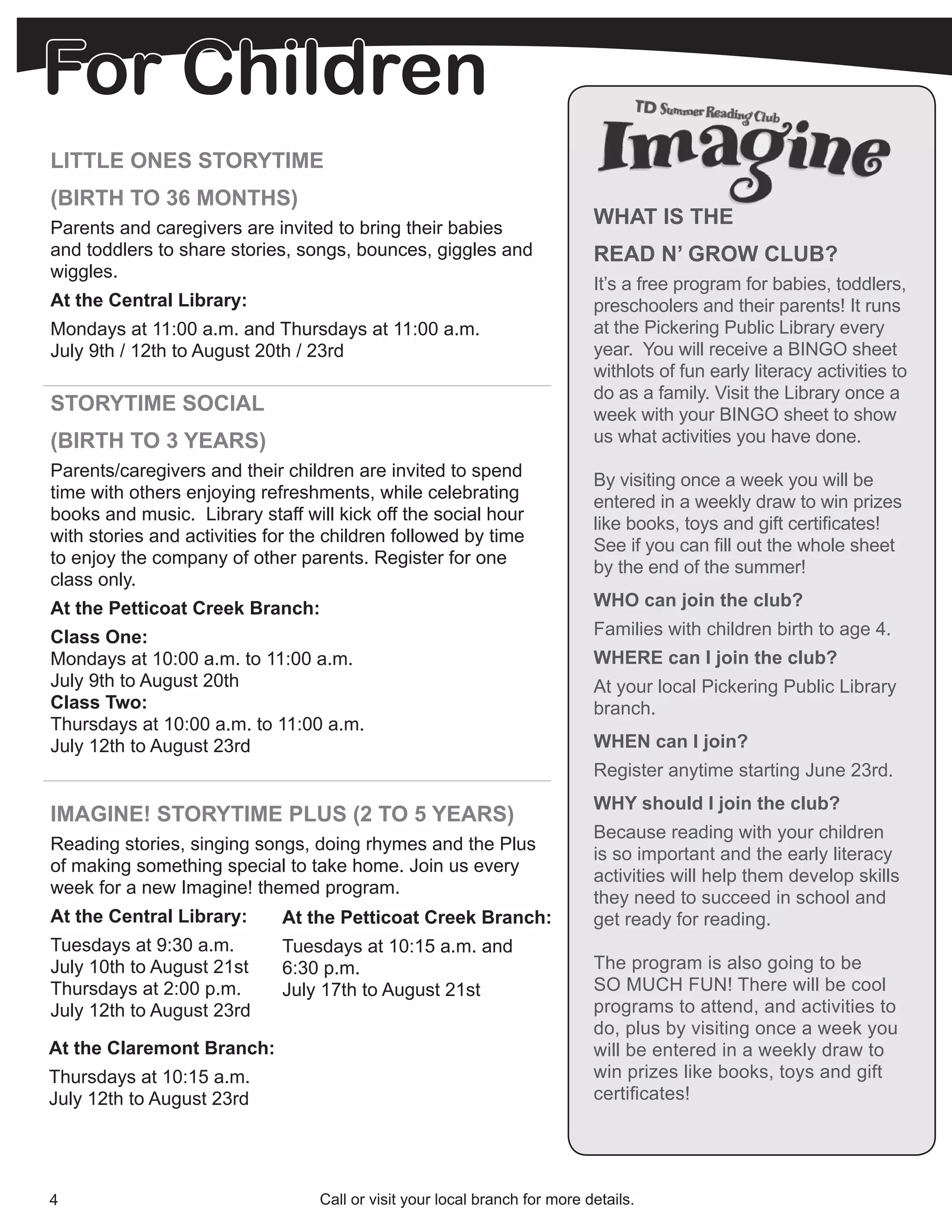 For Children
LITTLE ONES STORYTIME
(BIRTH TO 36 MONTHS)
Parents and caregivers are invited to bring their babies
                                                                            WHAT IS THE
and toddlers to share stories, songs, bounces, giggles and                  READ N’ GROW CLUB?
wiggles.
                                                                            It’s a free program for babies, toddlers,
At the Central Library:                                                     preschoolers and their parents! It runs
Mondays at 11:00 a.m. and Thursdays at 11:00 a.m.                           at the Pickering Public Library every
July 9th / 12th to August 20th / 23rd                                       year. You will receive a BINGO sheet
                                                                            withlots of fun early literacy activities to
                                                                            do as a family. Visit the Library once a
STORYTIME SOCIAL                                                            week with your BINGO sheet to show
(BIRTH TO 3 YEARS)                                                          us what activities you have done.
Parents/caregivers and their children are invited to spend                  By visiting once a week you will be
time with others enjoying refreshments, while celebrating                   entered in a weekly draw to win prizes
books and music. Library staff will kick off the social hour                like books, toys and gift certificates!
with stories and activities for the children followed by time               See if you can fill out the whole sheet
to enjoy the company of other parents. Register for one                     by the end of the summer!
class only.
At the Petticoat Creek Branch:                                              WHO can join the club?
Class One:                                                                  Families with children birth to age 4.
Mondays at 10:00 a.m. to 11:00 a.m.                                         WHERE can I join the club?
July 9th to August 20th                                                     At your local Pickering Public Library
Class Two:                                                                  branch.
Thursdays at 10:00 a.m. to 11:00 a.m.
July 12th to August 23rd                                                    WHEN can I join?
                                                                            Register anytime starting June 23rd.
                                                                            WHY should I join the club?
IMAGINE! STORYTIME PLUS (2 TO 5 YEARS)
                                                                            Because reading with your children
Reading stories, singing songs, doing rhymes and the Plus
                                                                            is so important and the early literacy
of making something special to take home. Join us every
                                                                            activities will help them develop skills
week for a new Imagine! themed program.
                                                                            they need to succeed in school and
At the Central Library:      At the Petticoat Creek Branch:                 get ready for reading.
Tuesdays at 9:30 a.m.        Tuesdays at 10:15 a.m. and
July 10th to August 21st     6:30 p.m.                                      The program is also going to be
Thursdays at 2:00 p.m.       July 17th to August 21st                       SO MUCH FUN! There will be cool
July 12th to August 23rd                                                    programs to attend, and activities to
                                                                            do, plus by visiting once a week you
At the Claremont Branch:                                                    will be entered in a weekly draw to
Thursdays at 10:15 a.m.                                                     win prizes like books, toys and gift
July 12th to August 23rd                                                    certificates!




4                                 Call or visit your local branch for more details.
 