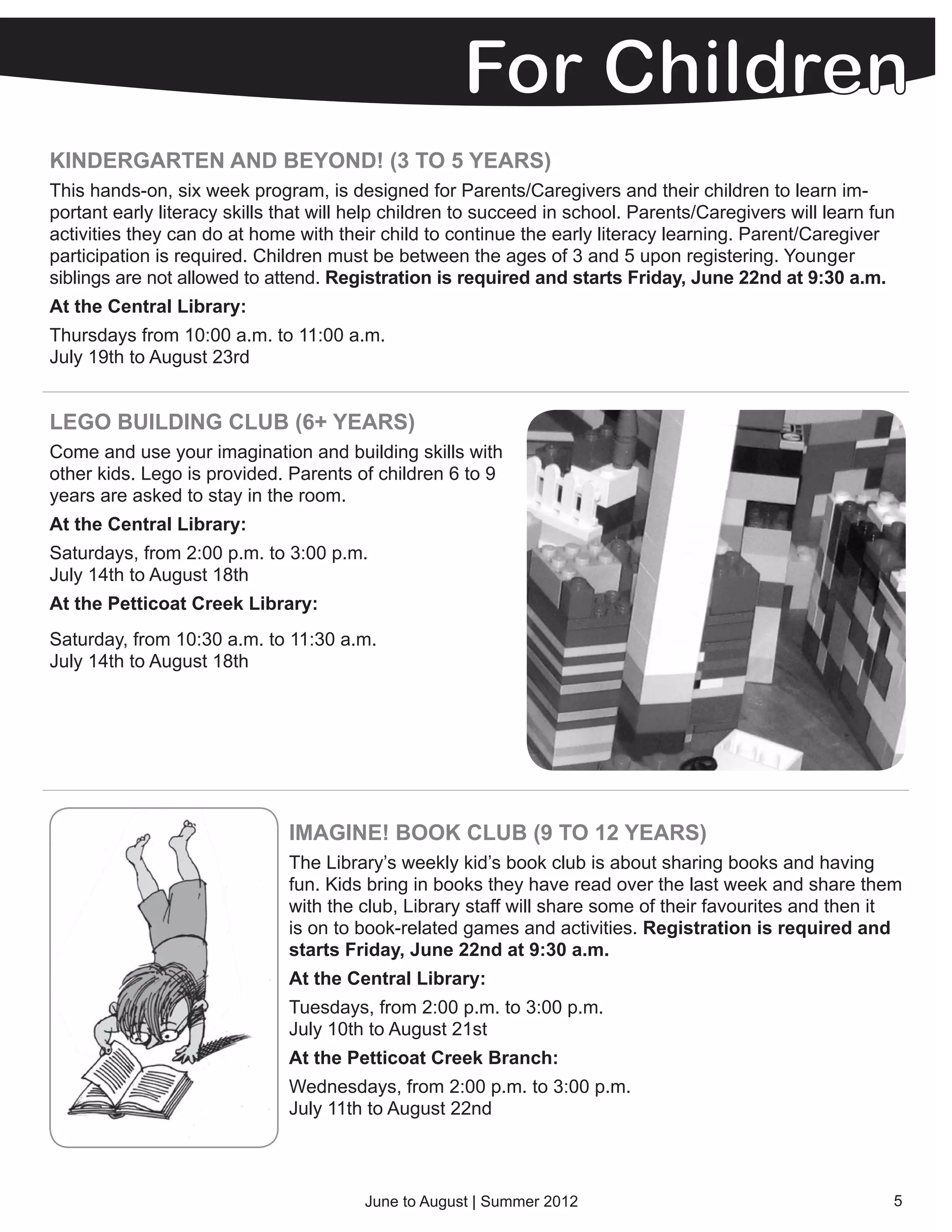 KINDERGARTEN AND BEYOND! (3 TO 5 YEARS)
This hands-on, six week program, is designed for Parents/Caregivers and their children to learn im-
portant early literacy skills that will help children to succeed in school. Parents/Caregivers will learn fun
activities they can do at home with their child to continue the early literacy learning. Parent/Caregiver
participation is required. Children must be between the ages of 3 and 5 upon registering. Younger
siblings are not allowed to attend. Registration is required and starts Friday, June 22nd at 9:30 a.m.
At the Central Library:
Thursdays from 10:00 a.m. to 11:00 a.m.
July 19th to August 23rd


LEGO BUILDING CLUB (6+ YEARS)
Come and use your imagination and building skills with
other kids. Lego is provided. Parents of children 6 to 9
years are asked to stay in the room.
At the Central Library:
Saturdays, from 2:00 p.m. to 3:00 p.m.
July 14th to August 18th
At the Petticoat Creek Library:
Saturday, from 10:30 a.m. to 11:30 a.m.
July 14th to August 18th




                              IMAGINE! BOOK CLUB (9 TO 12 YEARS)
                              The Library’s weekly kid’s book club is about sharing books and having
                              fun. Kids bring in books they have read over the last week and share them
                              with the club, Library staff will share some of their favourites and then it
                              is on to book-related games and activities. Registration is required and
                              starts Friday, June 22nd at 9:30 a.m.
                              At the Central Library:
                              Tuesdays, from 2:00 p.m. to 3:00 p.m.
                              July 10th to August 21st
                              At the Petticoat Creek Branch:
                              Wednesdays, from 2:00 p.m. to 3:00 p.m.
                              July 11th to August 22nd



                                        June to August | Summer 2012                                        5
 