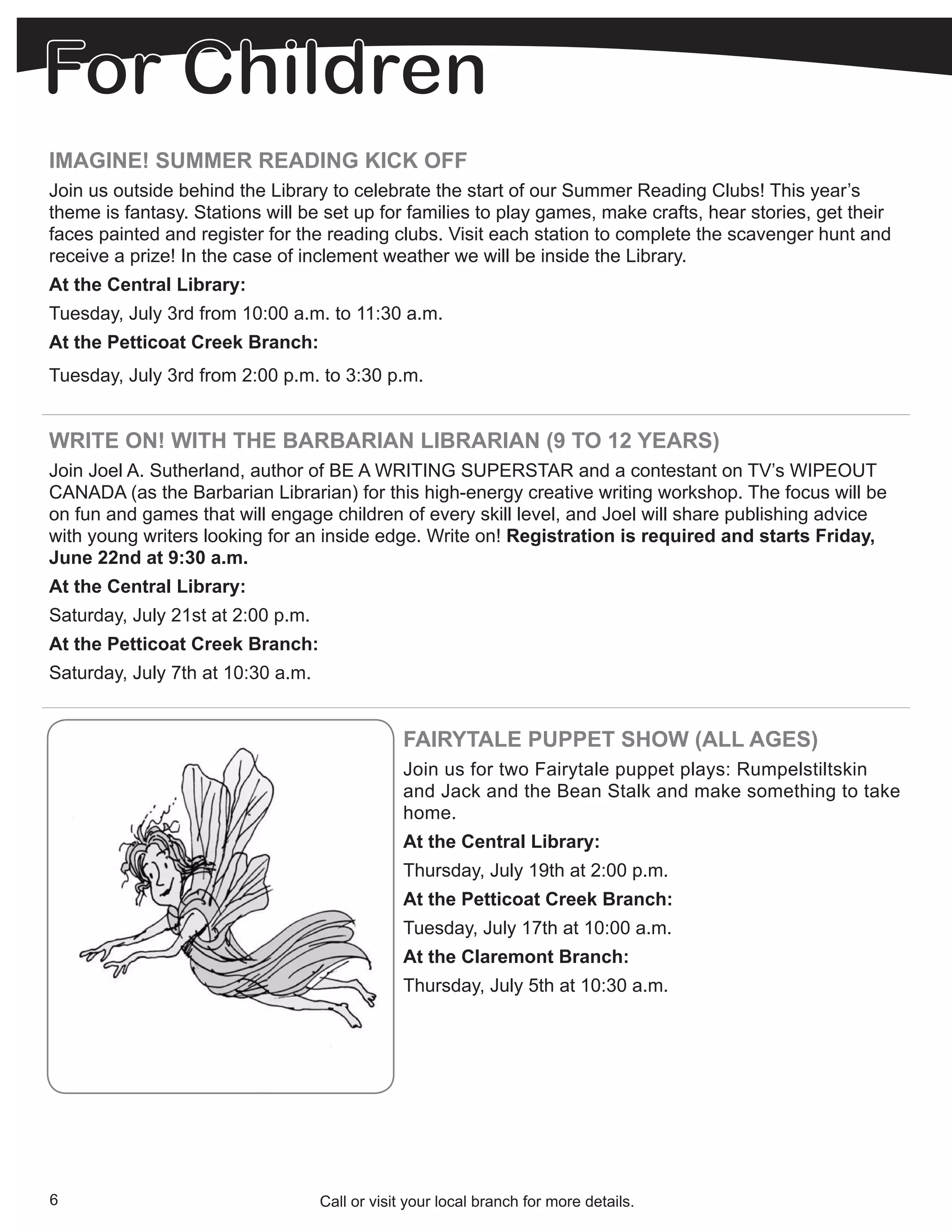 IMAGINE! SUMMER READING KICK OFF
Join us outside behind the Library to celebrate the start of our Summer Reading Clubs! This year’s
theme is fantasy. Stations will be set up for families to play games, make crafts, hear stories, get their
faces painted and register for the reading clubs. Visit each station to complete the scavenger hunt and
receive a prize! In the case of inclement weather we will be inside the Library.
At the Central Library:
Tuesday, July 3rd from 10:00 a.m. to 11:30 a.m.
At the Petticoat Creek Branch:
Tuesday, July 3rd from 2:00 p.m. to 3:30 p.m.


WRITE ON! WITH THE BARBARIAN LIBRARIAN (9 TO 12 YEARS)
Join Joel A. Sutherland, author of BE A WRITING SUPERSTAR and a contestant on TV’s WIPEOUT
CANADA (as the Barbarian Librarian) for this high-energy creative writing workshop. The focus will be
on fun and games that will engage children of every skill level, and Joel will share publishing advice
with young writers looking for an inside edge. Write on! Registration is required and starts Friday,
June 22nd at 9:30 a.m.
At the Central Library:
Saturday, July 21st at 2:00 p.m.
At the Petticoat Creek Branch:
Saturday, July 7th at 10:30 a.m.


                                               FAIRYTALE PUPPET SHOW (ALL AGES)
                                               Join us for two Fairytale puppet plays: Rumpelstiltskin
                                               and Jack and the Bean Stalk and make something to take
                                               home.
                                               At the Central Library:
                                               Thursday, July 19th at 2:00 p.m.
                                               At the Petticoat Creek Branch:
                                               Tuesday, July 17th at 10:00 a.m.
                                               At the Claremont Branch:
                                               Thursday, July 5th at 10:30 a.m.




6                                  Call or visit your local branch for more details.
 