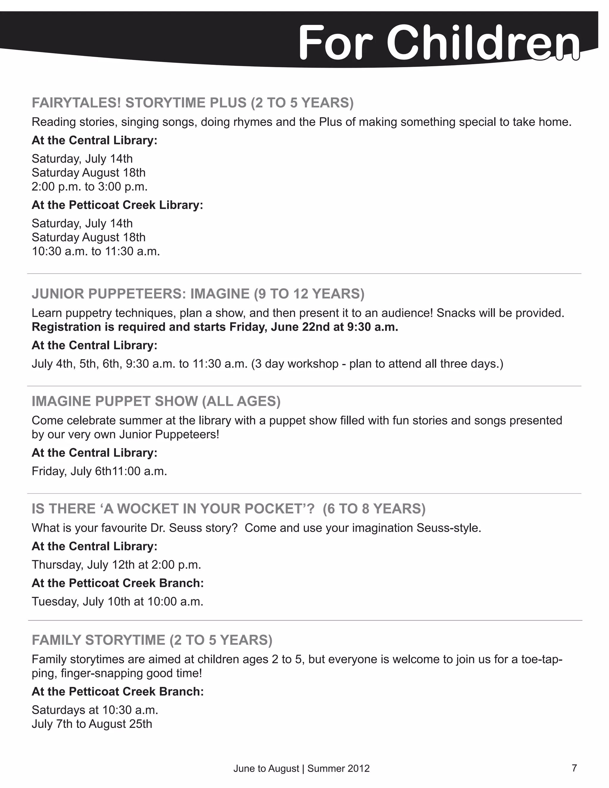 For Children
FAIRYTALES! STORYTIME PLUS (2 TO 5 YEARS)
Reading stories, singing songs, doing rhymes and the Plus of making something special to take home.
At the Central Library:
Saturday, July 14th
Saturday August 18th
2:00 p.m. to 3:00 p.m.
At the Petticoat Creek Library:
Saturday, July 14th
Saturday August 18th
10:30 a.m. to 11:30 a.m.


JUNIOR PUPPETEERS: IMAGINE (9 TO 12 YEARS)
Learn puppetry techniques, plan a show, and then present it to an audience! Snacks will be provided.
Registration is required and starts Friday, June 22nd at 9:30 a.m.
At the Central Library:
July 4th, 5th, 6th, 9:30 a.m. to 11:30 a.m. (3 day workshop - plan to attend all three days.)


IMAGINE PUPPET SHOW (ALL AGES)
Come celebrate summer at the library with a puppet show filled with fun stories and songs presented
by our very own Junior Puppeteers!
At the Central Library:
Friday, July 6th11:00 a.m.


IS THERE ‘A WOCKET IN YOUR POCKET’? (6 TO 8 YEARS)
What is your favourite Dr. Seuss story? Come and use your imagination Seuss-style.
At the Central Library:
Thursday, July 12th at 2:00 p.m.
At the Petticoat Creek Branch:
Tuesday, July 10th at 10:00 a.m.


FAMILY STORYTIME (2 TO 5 YEARS)
Family storytimes are aimed at children ages 2 to 5, but everyone is welcome to join us for a toe-tap-
ping, finger-snapping good time!
At the Petticoat Creek Branch:
Saturdays at 10:30 a.m.
July 7th to August 25th


                                       June to August | Summer 2012                                      7
 