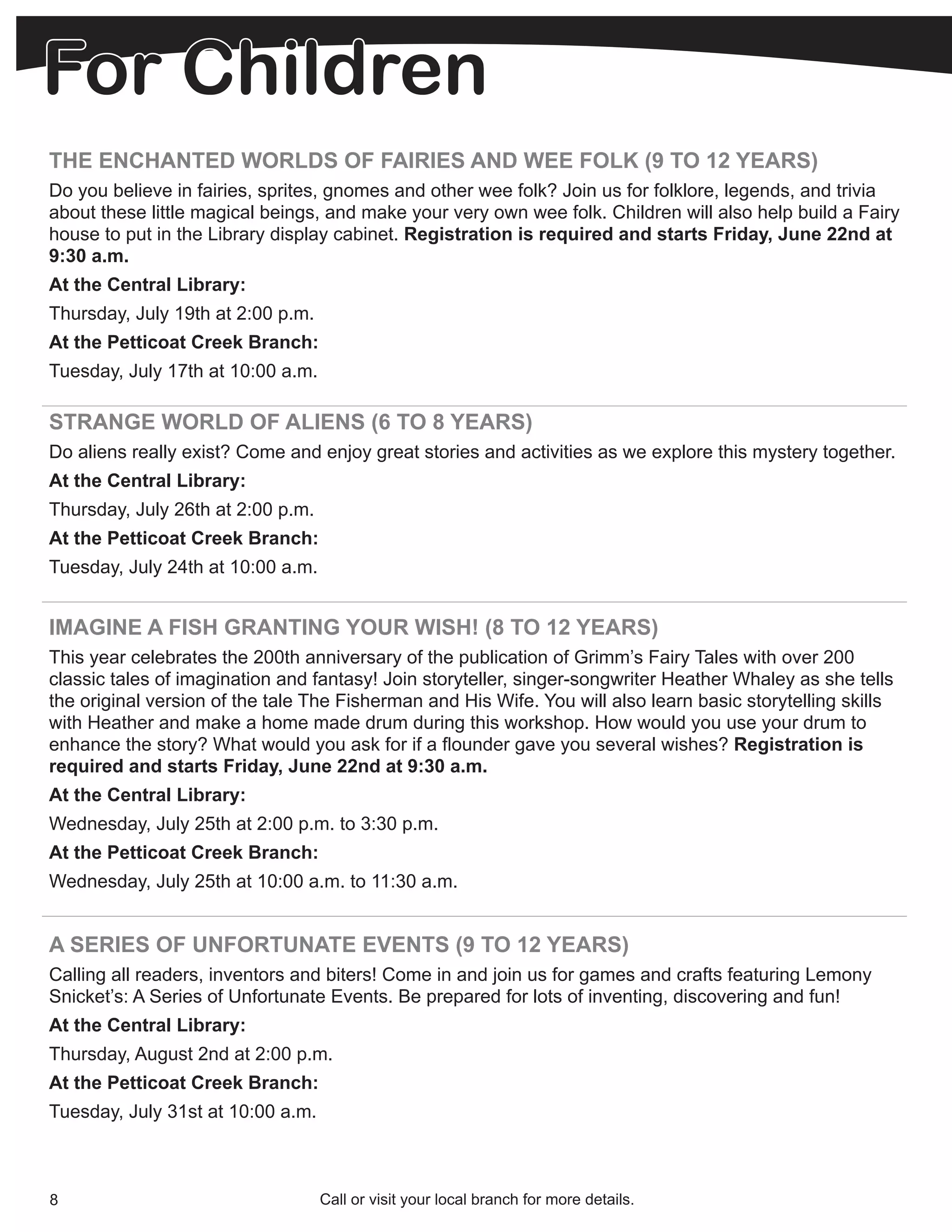 For Children
THE ENCHANTED WORLDS OF FAIRIES AND WEE FOLK (9 TO 12 YEARS)
Do you believe in fairies, sprites, gnomes and other wee folk? Join us for folklore, legends, and trivia
about these little magical beings, and make your very own wee folk. Children will also help build a Fairy
house to put in the Library display cabinet. Registration is required and starts Friday, June 22nd at
9:30 a.m.
At the Central Library:
Thursday, July 19th at 2:00 p.m.
At the Petticoat Creek Branch:
Tuesday, July 17th at 10:00 a.m.

STRANGE WORLD OF ALIENS (6 TO 8 YEARS)
Do aliens really exist? Come and enjoy great stories and activities as we explore this mystery together.
At the Central Library:
Thursday, July 26th at 2:00 p.m.
At the Petticoat Creek Branch:
Tuesday, July 24th at 10:00 a.m.


IMAGINE A FISH GRANTING YOUR WISH! (8 TO 12 YEARS)
This year celebrates the 200th anniversary of the publication of Grimm’s Fairy Tales with over 200
classic tales of imagination and fantasy! Join storyteller, singer-songwriter Heather Whaley as she tells
the original version of the tale The Fisherman and His Wife. You will also learn basic storytelling skills
with Heather and make a home made drum during this workshop. How would you use your drum to
enhance the story? What would you ask for if a flounder gave you several wishes? Registration is
required and starts Friday, June 22nd at 9:30 a.m.
At the Central Library:
Wednesday, July 25th at 2:00 p.m. to 3:30 p.m.
At the Petticoat Creek Branch:
Wednesday, July 25th at 10:00 a.m. to 11:30 a.m.


A SERIES OF UNFORTUNATE EVENTS (9 TO 12 YEARS)
Calling all readers, inventors and biters! Come in and join us for games and crafts featuring Lemony
Snicket’s: A Series of Unfortunate Events. Be prepared for lots of inventing, discovering and fun!
At the Central Library:
Thursday, August 2nd at 2:00 p.m.
At the Petticoat Creek Branch:
Tuesday, July 31st at 10:00 a.m.



8                                  Call or visit your local branch for more details.
 