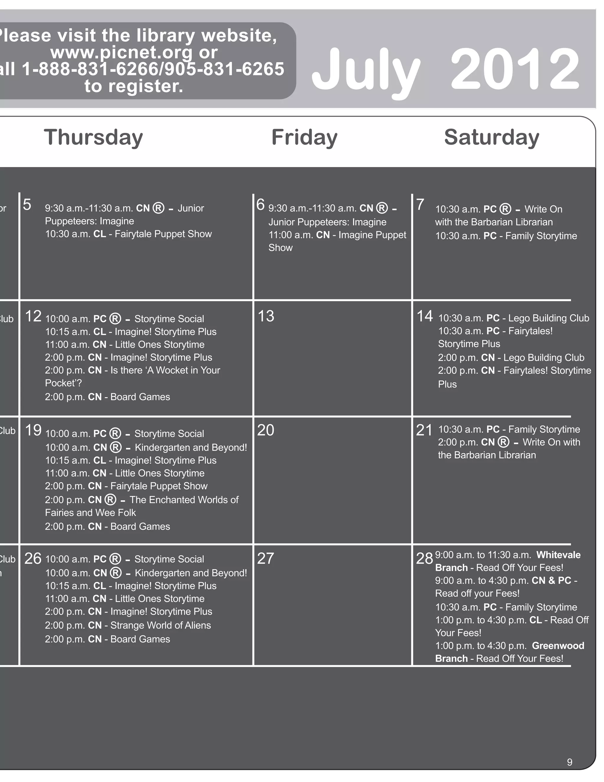 Please visit the library website,

                                                                     July 2012
       www.picnet.org or
all 1-888-831-6266/905-831-6265
           to register.

           Thursday                                          Friday                                Saturday


or     5   9:30 a.m.-11:30 a.m. CN  ®-   Junior           6 9:30 a.m.-11:30 a.m. CN ® -      7   10:30 a.m. PC  ®-    Write On
           Puppeteers: Imagine                              Junior Puppeteers: Imagine           with the Barbarian Librarian
           10:30 a.m. CL - Fairytale Puppet Show            11:00 a.m. CN - Imagine Puppet       10:30 a.m. PC - Family Storytime
                                                            Show




Club   12 10:00 a.m. PC ® - Storytime Social              13                                 14 10:30 a.m. PC - Lego Building Club
           10:15 a.m. CL - Imagine! Storytime Plus                                               10:30 a.m. PC - Fairytales!
           11:00 a.m. CN - Little Ones Storytime                                                 Storytime Plus
           2:00 p.m. CN - Imagine! Storytime Plus                                                2:00 p.m. CN - Lego Building Club
           2:00 p.m. CN - Is there ‘A Wocket in Your                                             2:00 p.m. CN - Fairytales! Storytime
           Pocket’?                                                                              Plus
           2:00 p.m. CN - Board Games


Club   19 10:00 a.m. PC ® - Storytime Social         20                                      21 10:30 a.m. PC - Family Storytime
                                                                                                2:00 p.m. CN ® - Write On with
          10:00 a.m. CN ® - Kindergarten and Beyond!
                                                                                                 the Barbarian Librarian
           10:15 a.m. CL - Imagine! Storytime Plus
           11:00 a.m. CN - Little Ones Storytime
           2:00 p.m. CN - Fairytale Puppet Show
           2:00 p.m. CN ®-      The Enchanted Worlds of
           Fairies and Wee Folk
           2:00 p.m. CN - Board Games


Club   26 10:00 a.m. PC ® - Storytime Social         27                                      28 9:00 a.m. Read Offa.m. Whitevale
                                                                                                Branch -
                                                                                                          to 11:30
                                                                                                                   Your Fees!
h         10:00 a.m. CN ® - Kindergarten and Beyond!
                                                                                                 9:00 a.m. to 4:30 p.m. CN & PC -
           10:15 a.m. CL - Imagine! Storytime Plus
                                                                                                 Read off your Fees!
           11:00 a.m. CN - Little Ones Storytime
           2:00 p.m. CN - Imagine! Storytime Plus                                                10:30 a.m. PC - Family Storytime
                                                                                                 1:00 p.m. to 4:30 p.m. CL - Read Off
           2:00 p.m. CN - Strange World of Aliens
                                                                                                 Your Fees!
           2:00 p.m. CN - Board Games
                                                                                                 1:00 p.m. to 4:30 p.m. Greenwood
                                                                                                 Branch - Read Off Your Fees!




                                                                                                                               9
 