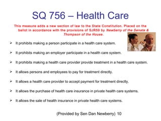 (Provided by Sen Dan Newberry) 10
SQ 756 – Health Care
This measure adds a new section of law to the State Constitution. Placed on the
ballot in accordance with the provisions of SJR59 by Newberry of the Senate &
Thompson of the House.
 It prohibits making a person participate in a health care system.
 It prohibits making an employer participate in a health care system.
 It prohibits making a health care provider provide treatment in a health care system.
 It allows persons and employees to pay for treatment directly.
 It allows a health care provider to accept payment for treatment directly.
 It allows the purchase of health care insurance in private health care systems.
 It allows the sale of health insurance in private health care systems.
 