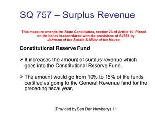 (Provided by Sen Dan Newberry) 11
SQ 757 – Surplus Revenue
This measure amends the State Constitution, section 23 of Article 10. Placed
on the ballot in accordance with the provisions of SJR51 by
Johnson of the Senate & Miller of the House.
Constitutional Reserve Fund
It increases the amount of surplus revenue which
goes into the Constitutional Reserve Fund.
The amount would go from 10% to 15% of the funds
certified as going to the General Revenue fund for the
preceding fiscal year.
 