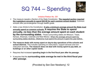 (Provided by Sen Dan Newberry) 12
SQ 744 – Spending
Initiative Petition No. 391
 The measure repeals a Section of the State Constitution. The repealed section required
the Legislature annually to spend $42.00 for each common school student. Common
schools offer pre-kindergarten through twelfth grade.
 Adds a new Article to the Constitution. It sets a minimum average amount the State must
annually spend on common schools. It requires the State to spend
annually, no less than the average amount spent on each student
by the surrounding states. :Those surrounding states are Missouri, Texas,
Kansas, Arkansas, Colorado and New Mexico. When the average amount spent by
surrounding states declines, Oklahoma must spend the amount it spent the year before.
 The measure deals with money spent on day-to-day operations of the schools and
school districts. This includes spending on instructions, support services and non-
instruction services. The measure does not deal with money spent to pay debt, on
buildings or on other capital needs.
 Requires that increased spending begin in the first fiscal year after its passage.
 It requires that the surrounding state average be met in the third fiscal year
after passage.
 