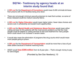 (Provided by Sen Dan Newberry) 13
SQ744 - Testimony by agency heads at an
interim study found that:
• A 20% cut for the Department of Corrections would mean 8,400 criminals let loose
from prisons with 8 or 9 facilities being shut down
• There are not enough minimum-security prisoners to meet that number, so some of
those released would be medium-security felons.
• A 20% cut for Higher Education would mean higher tuition, fewer class choices and
severe cuts in scholarship and student work opportunities.
• A 20% cut for Mental Health and Substance Abuse Services would mean either
cutting services for the patients with the most severe problems so that the most
people could be helped or cutting services to low-cost treatment for many people
which could result in an increase in severe cases.
• It would also mean the elimination of programs like drug courts which would mean
more people going to prison.
• A 20% cut for the Department of Transportation would be more than a loss of just
state dollars because of federal matching funds.
• ODOT would lose $395-million from its 8-year plan. - That’s enough money to pay
for 200 bridges
 