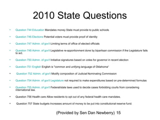 (Provided by Sen Dan Newberry) 15
2010 State Questions
• Question 744 Education Mandates money State must provide to public schools
• Question 746 Elections Potential voters must provide proof of identity
• Question 747 Admin. of gov't Limiting terms of office of elected officials
• Question 748 Admin. of gov't Legislative re-apportionment done by bipartisan commission if the Legislature fails
to act.
• Question 750 Admin. of gov't Initiative signatures based on votes for governor in recent election
• Question 751 English English is "common and unifying language of Oklahoma“
• Question 752 Admin. of gov't Modify composition of Judicial Nominating Commission
• Question 754 Admin. of gov't Legislature not required to make expenditures based on pre-determined formulas
• Question 755 Admin. of gov't Federal/state laws used to decide cases forbidding courts from considering
international law.
• Question 756 Health care Allow residents to opt out of any federal health care mandates.
• Question 757 State budgets Increases amount of money to be put into constitutional reserve fund.
 